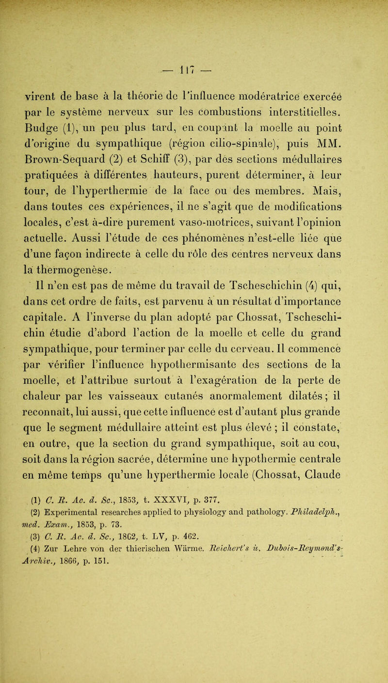 virent de base à la théorie de TinAnence modératrice exercée par le système nerveux sur les combustions interstitielles. Budge (1), un peu plus tard, en coupant la moelle au point d’origine du sympathique (région cilio-spinale), puis MM. Brown-Sequard (2) et Schiff (3), par des sections médullaires pratiquées à différentes hauteurs, purent déterminer, à leur tour, de Thyperthermie de la face ou des membres. Mais, dans toutes ces expériences, il ne s’agit que de modifications locales, c’est à-dire purement vaso-motrices, suivant l’opinion actuelle. Aussi l’étude de ces phénomènes n’est-elle liée que d’une façon indirecte à celle du rôle des centres nerveux dans la thermogenèse. Il n’en est pas de même du travail de Tscheschichin (4) qui, dans cet ordre de faits, est parvenu à un résultat d’importance capitale. A l’inverse du plan adopté par Ghossat, Tscheschi- chin étudie d’abord l’action de la moelle et celle du grand sympathique, pour terminer par celle du cerveau. 11 commencé par vérifier l’influence hypothermisante des sections de la moelle, et l’attribue surtout à l’exagération de la perte de chaleur par les vaisseaux cutanés anormalement dilatés ; il reconnaît, lui aussi, que cette influence est d’autant plus grande que le segment médullaire atteint est plus élevé ; il constate, en outre, que la section du grand sympathique, soit au cou, soit dans la région sacrée, détermine une hypothermie centrale en même temps qu’une hyperthermie locale (Ghossat, Glande (1) C. B. Ac. d. Sc., 1853, t. XXXVI, p. 377. (2) Experimental researches applied to physiology and pathology. PMladelpJi., med. Exani., 1853, p. 73. (3) C. B. Ao. d. Sc., 18C2, t. LV, p. 462, (4) Zur Lehre von der thierischen Warme. Beicliert's iv. Duhois-Beynwnd's-' ArcUv., 1866, p. 151.