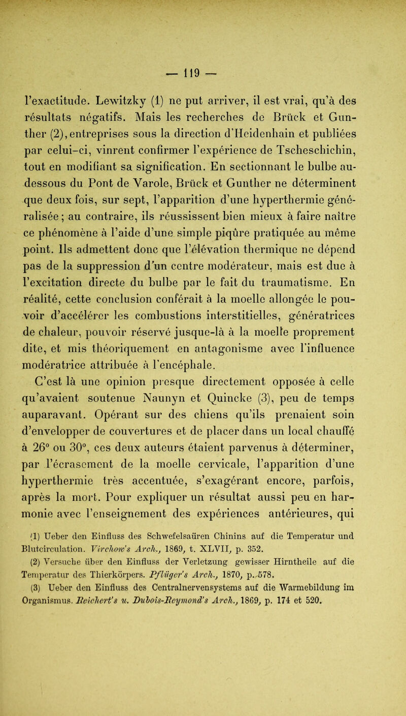 l’exactitude. Lewitzky (1) ne put arriver, il est vrai, qu’à des résultats négatifs. Mais les recherches de Brück et Gun- ther (2),entreprises sous la direction d’Heidenhain et publiées par celui-ci, vinrent confirmer l’expérience de Tscheschichin, tout en modifiant sa signification. En sectionnant le bulbe au- dessous du Pont de Varole, Brück et Gunther ne déterminent que deux fois, sur sept, l’apparition d’une hyperthermie géné- ralisée ; au contraire, ils réussissent bien mieux à faire naître ce phénomène à l’aide d’une simple piqûre pratiquée au même point. Ils admettent donc que l’élévation thermique ne dépend pas de la suppression d un centre modérateur, mais est due à l’excitation directe du bulbe par le fait du traumatisme. En réalité, cette conclusion conférait à la moelle allongée le pou- voir d’accélérer les combustions intei'stitielles, génératrices de chaleur, pouvoir réservé jusque-là à la moelle proprement dite, et mis théoriquement en antagonisme avec l’influence modératrice attribuée à l’encéphale. C’est là une opinion pi esque directement opposée à celle qu’avaient soutenue Naunyn et Quincke (3), peu de temps auparavant. Opérant sur des chiens qu’ils prenaient soin d’envelopper de couvertures et de placer dans un local chauffé à 26® ou 30®, ces deux auteurs étaient parvenus à déterminer, par l’écrascmcnt de la moelle cervicale, l’apparition d’une hyperthermie très accentuée, s’exagérant encore, parfois, après la mort. Pour expliquer un résultat aussi peu en har- monie avec l’enseignement des expériences antérieures, qui (1) Ueber den Einfluss des Schwefelsaüren Chinins auf die Temperatur und Blutcirculation. Virchow’s Aroh., 1869^ t. XLVII, p. 352. (2) Versuche über den Einfluss der Veidetzimg gewisser Hirntbeile auf die Temperatur des Thierkorpers. Pfliiger’s Arcli., 1870^ p..578. (3) Ueber den Einfluss des Centralnervensystems auf die Warmebildung im Organismus. lieîcliert’s u. JDuloîs-Beymond’s ArcTi., 1869^ p. 174 et 520,