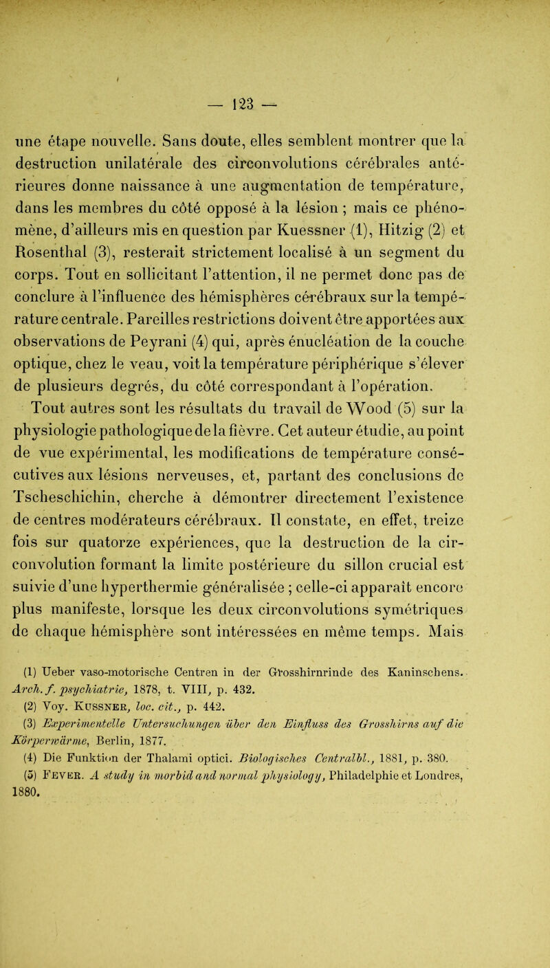 une étape nouvelle. Sans doute, elles semblent montrer que la destruction unilatérale des circonvolutions cérébrales anté- rieures donne naissance à une augmentation de température, dans les membres du côté opposé à la lésion ; mais ce phéno- mène, d’ailleurs mis en question par Kuessner (1), Hitzig (2) et Rosenthal (3), resterait strictement localisé à un segment du corps. Tout en sollicitant l’attention, il ne permet donc pas de conclure à l’influence des hémisphères céi’ébraux sur la tempé- rature centrale. Pareilles restrictions doivent être apportées aux observations de Peyrani (4) qui, après énucléation de la couche optique, chez le veau, voit la température périphérique s’élever de plusieurs degrés, du côté correspondant à l’opération. Tout autres sont les résultats du travail de Wood (5) sur la physiologie pathologique de la fièvre. Cet auteur étudie, au point de vue expérimental, les modifications de température consé- cutives aux lésions nerveuses, et, partant des conclusions de Tscheschichin, cherche à démontrer directement l’existence de centres modérateurs cérébraux. Il constate, en effet, treize fois sur quatorze expériences, que la destruction de la cir- convolution formant la limite postérieure du sillon crucial est suivie d’une hyperthermie généralisée ; celle-ci apparaît encore plus manifeste, lorsque les deux circonvolutions symétriques de chaque hémisphère sont intéressées en même temps. Mais (1) Ueber vaso-motorische Centren in der Gt*osshirnrinde des Kaninschens. Arcli.f. psychiatrie, 1878, t. VIII^ p. 432. (2) Voy. Küssner, loc. cit., p. 442. (3) Experimentelle TintersucJiungen üher den Einfluss des Orosshirns auf die Korperwarme^ Berlin, 1877. (4) Die Fimktion der Thalami optici. Biologisches CentralM., 1881, p. 380. (5) Fevkr. a study in inorl)id and normal physiology, Philadelphie et Londres,