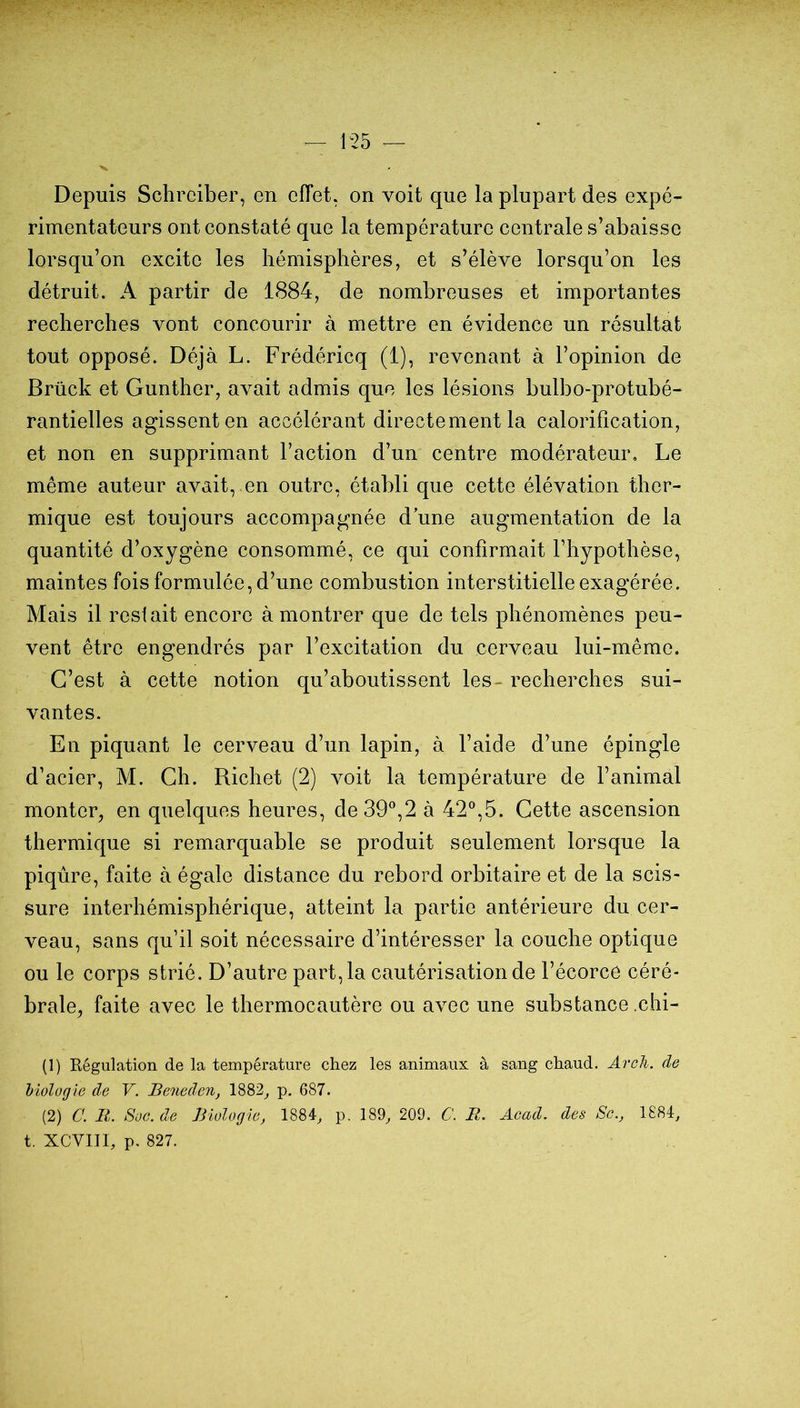 Depuis Schrciber, en effet, on voit que la plupart des expé- rimentateurs ont constaté que la température centrale s’abaisse lorsqu’on excite les hémisphères, et s’élève lorsqu’on les détruit. A partir de 1884, de nombreuses et importantes recherches vont concourir à mettre en évidence un résultat tout opposé. Déjà L. Frédéricq (1), revenant à l’opinion de Brück et Gunther, avait admis que les lésions bulbo-protubé- rantielles agissent en accélérant directement la calorification, et non en supprimant l’action d’un centre modérateur. Le même auteur avait, en outre, établi que cette élévation ther- mique est toujours accompagnée d une augmentation de la quantité d’oxygène consommé, ce qui confirmait l’hypothèse, maintes fois formulée, d’une combustion interstitielle exagérée. Mais il restait encore à montrer que de tels phénomènes peu- vent être engendrés par l’excitation du cerveau lui-même. C’est à cette notion qu’aboutissent les- recherches sui- vantes. En piquant le cerveau d’un lapin, à l’aide d’une épingle d’acier, M. Ch. Richet (2) voit la température de l’animal monter^ en quelques heures, de 39®,2 à 42®,5. Cette ascension thermique si remarquable se produit seulement lorsque la piqûre, faite à égale distance du rebord orbitaire et de la scis- sure interhémisphérique, atteint la partie antérieure du cer- veau, sans qu’il soit nécessaire d’intéresser la couche optique ou le corps strié. D’autre part, la cautérisation de l’écorce céré- brale, faite avec le thermocautère ou avec une substance .chi- (1) Régulation de la température chez les animaux à sang chaud. ArcJi. de liologie de V. Beneden, 1882^ p. 687. (2) C. B. Soc. de Biologie^ 1884^ p. 189^ 209. C. R. Acad, des Sc.j 1884^ t. XCVIII, p. 827.