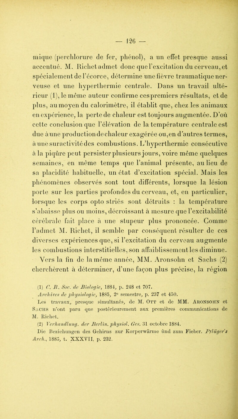 mique (perchlorure de fer, phénol), a un effet presque aussi accentué. M. Riclietadmet donc querexcitation du cerveau, et spécialement de Fécorce, détermine une fièvre traumatique ner- veuse et une hyperthermie centrale. Dans un travail ulté- rieur (1), le même auteur confirme cespremiers résultats, et de plus, au moyen du calorimètre, il établit que, chez les animaux en expérience, la perte de chaleur est toujours augmentée. D’où cette conclusion que l’élévation de la température centrale est due aune production de chaleur exagérée ou,en d’autres termes, à une suractivité des combustions. L’hyperthermie consécutive à la piqûre peut persisterplusieurs jours, voire même quelques semaines, en même temps que l’animal présente, au lieu de sa placidité habituelle, un état d’excitation spécial. Mais les phénomènes observés sont tout différents, lorsque la lésion porte sur les parties profondes du cerveau, et, en particulier, lorsque les corps opto striés sont détruits : la température s’abaisso plus ou moins, décroissant à mesure que l’excitabilité cérébrale fait place à une stupeur plus prononcée. Comme l’admet M. Richet, il semble par conséquent résulter de ces diverses expériences que, si l’excitation du cerveau augmente les combustions interstitielles, son affaiblissement les diminue. Vers la fin de la même année, MM. Aronsohn et Sachs (2) cherchèrent à déterminer, d’une façon plus précise, la région (1) C. R. Soc. de Biologie, 1884^ p. 248 et 707. AreMves de physiologie, 1885^ 2® semestre^ p. 237 et 450. Les travaux^ presque simultanés^ de M. Ott et de MM. Aronsohn et Sachs n’ont paru que postérieurement aux premières communications de M. Richet. (2) Verhandlung. der Berlin, physiol. Ges. 31 octobre 1884. Die Bezielmngen des Gehirns zur Korperwarme ùnd zum Fieber. Prlüger’s Arch., 1885, t. XXXVIL p. 232.