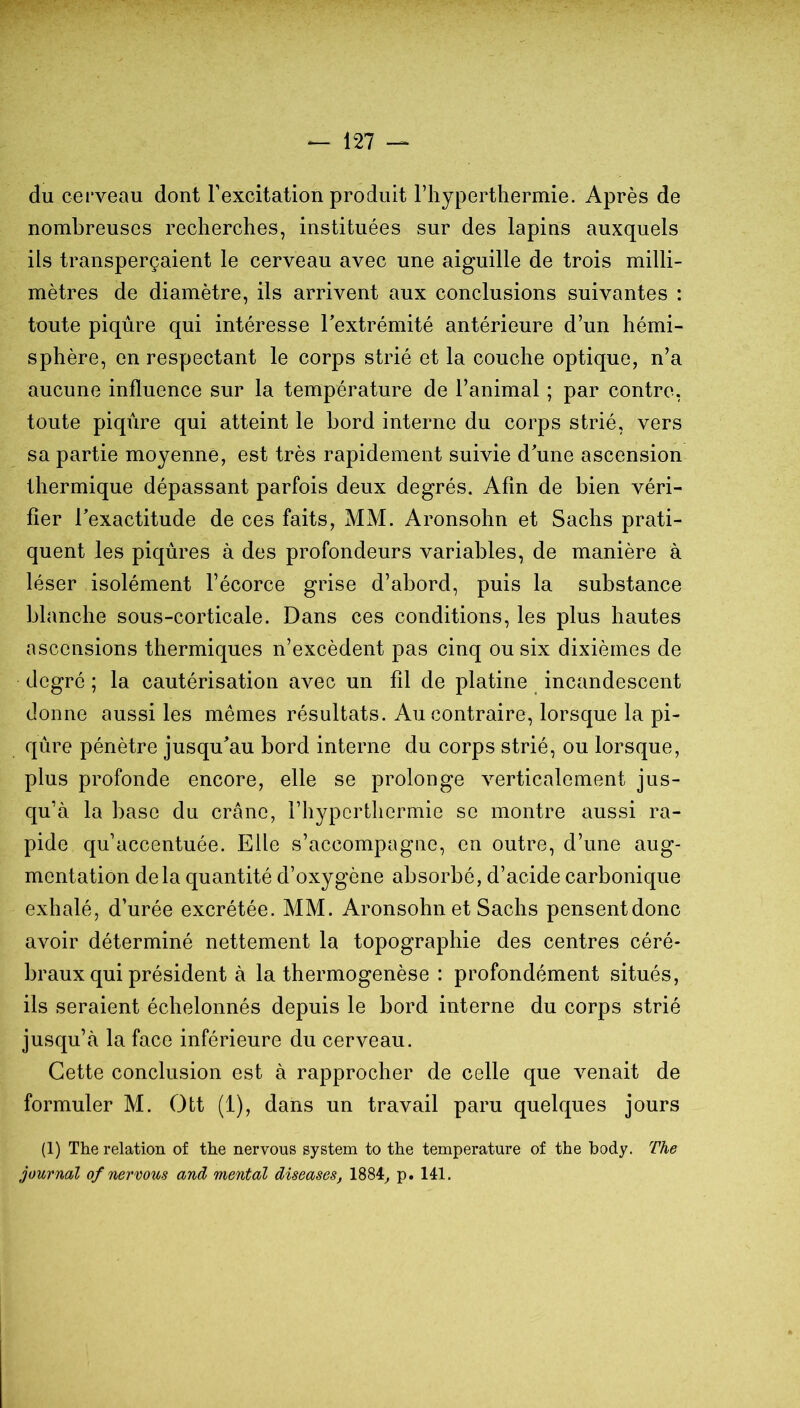 du cerveau dont l’excitation produit l’hyperthermie. Après de nombreuses recherches, instituées sur des lapins auxquels ils transperçaient le cerveau avec une aiguille de trois milli- mètres de diamètre, ils arrivent aux conclusions suivantes : toute piqûre qui intéresse l’extrémité antérieure d’un hémi- sphère, en respectant le corps strié et la couche optique, n’a aucune influence sur la température de l’animal ; par contre, toute piqûre qui atteint le bord interne du corps strié, vers sa partie moyenne, est très rapidement suivie d’une ascension thermique dépassant parfois deux degrés. Afin de bien véri- fier l’exactitude de ces faits, MM. Aronsohn et Sachs prati- quent les piqûres à des profondeurs variables, de manière à léser isolément l’écorce grise d’abord, puis la substance blanche sous-corticale. Dans ces conditions, les plus hautes ascensions thermiques n’excèdent pas cinq ou six dixièmes de degré ; la cautérisation avec un fil de platine incandescent donne aussi les mêmes résultats. Au contraire, lorsque la pi- qûre pénètre jusqu’au bord interne du corps strié, ou lorsque, plus profonde encore, elle se prolonge verticalement jus- qu’à la base du crâne, l’hypcrthermie se montre aussi ra- pide qu’accentuée. Elle s’accompagne, en outre, d’une aug- mentation delà quantité d’oxygène absorbé, d’acide carbonique exhalé, d’urée excrétée. MM. Aronsohn et Sachs pensentdonc avoir déterminé nettement la topographie des centres céré- braux qui président à la thermogenèse : profondément situés, ils seraient échelonnés depuis le bord interne du corps strié jusqu’à la face inférieure du cerveau. Cette conclusion est à rapprocher de celle que venait de formuler M. Ott (1), dans un travail paru quelques jours (1) The relation of the nervous System to the température of the body. The journal of Tiernous and, mental diseuses, 1884^ p. 141.