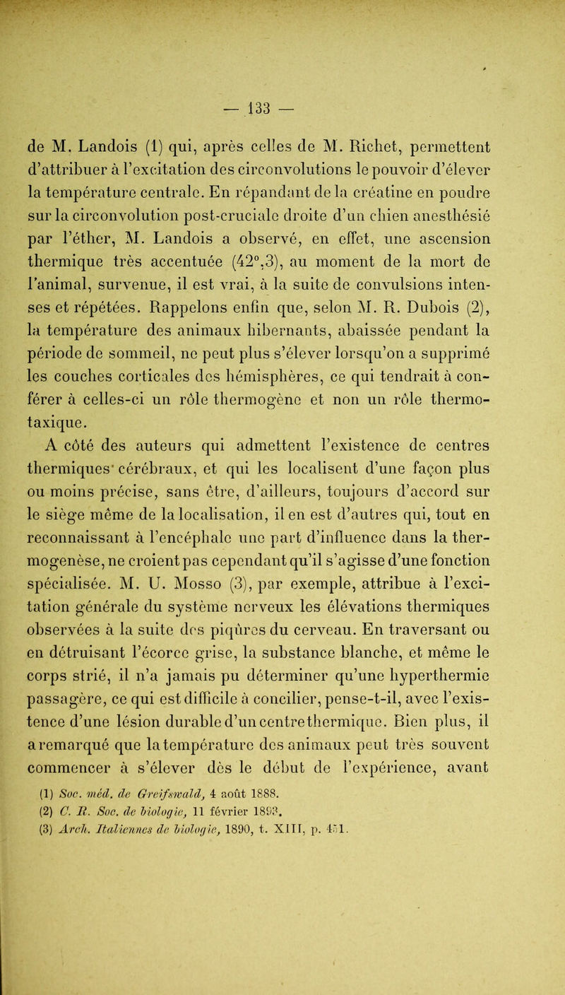 de M. Landois (1) qui, après celles de M. Richet, permettent d’attribuer à l’excitation des circonvolutions le pouvoir d’élever la température centrale. En répandant de la créatine en poudre sur la circonvolution post-cruciale droite d’un chien anesthésié par l’éther, M. Landois a observé, en effet, une ascension thermique très accentuée (42®,3), au moment de la mort de l’animal, survenue, il est vrai, à la suite de convulsions inten- ses et répétées. Rappelons enfin que, selon M. R. Dubois (2), la température des animaux hibernants, abaissée pendant la période de sommeil, ne peut plus s’élever lorsqu’on a supprimé les couches corticales des hémisphères, ce qui tendrait à con- férer à celles-ci un rôle thermogèno et non un rôle thermo- taxique. A côté des auteurs qui admettent l’existence de centres thermiques* cérébraux, et qui les localisent d’une façon plus ou moins précise, sans être, d’ailleurs, toujours d’accord sur le siège même de la localisation, il en est d’autres qui, tout en reconnaissant à l’encéphale une part d’influence dans la ther- mogenèse, ne croient pas cependant qu’il s’agisse d’une fonction spécialisée. M. U. Mosso (3), par exemple, attribue à l’exci- tation générale du système nerveux les élévations thermiques observées à la suite dos piqêircs du cerveau. En traversant ou en détruisant l’écorce grise, la substance blanche, et même le corps strié, il n’a jamais pu déterminer qu’une hyperthermie passagère, ce qui est difficile à concilier, pense-t-il, avec l’exis- tence d’une lésion durable d’un centre thermique. Bien plus, il a remarqué que la température des animaux peut très souvent commencer à s’élever dès le début de l’expérience, avant (1) Soc. méd. de Grcdfsmald, 4 août 1888. (2) C. II. Soc. de hiolugie, 11 février 1898, (3) Areli. Italiennes de Idologle, 1890, t. Xlll, p. 401.