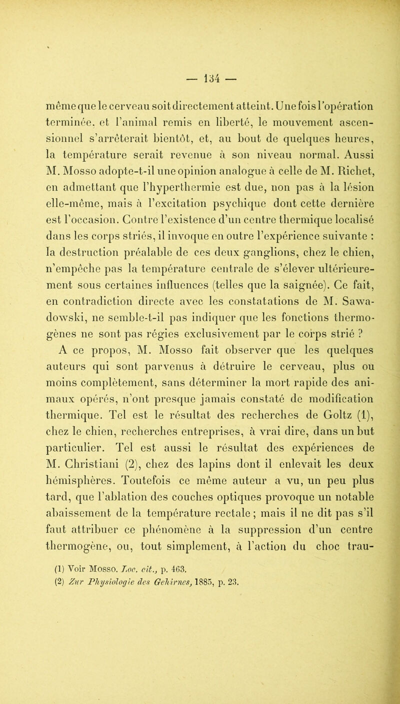 même que le cerveau soit directement atteint. Une fois l’opération terminée, et Tanimal remis en liberté, le mouvement ascen- sionnel s’arrêterait bientôt, et, au bout de quelques heures, la température serait revenue à son niveau normal. Aussi M. Mosso adopte-t-il une opinion analogue à celle de M. Richet, en admettant que l’hyperthermie est due, non pas à la lésion elle-même, mais à l’excitation psychique dont cette dernière est l’occasion. Contre l’existence d’un centre thermique localisé dans les corps striés, il invoque en outre l’expérience suivante : la destruction préalable de ces deux ganglions, chez le chien, n’empêche pas la température centrale de s’élever ultérieure- ment sous certaines influences (telles que la saignée). Ce fait, en contradiction directe avec les constatations de M. Sawa- dowski, ne semble-t-il pas indiquer que les fonctions thermo- gènes ne sont pas régies exclusivement par le corps strié ? A ce propos, M. Mosso fait observer que les quelques auteurs qui sont parvenus à détruire le cerveau, plus ou moins complètement, sans déterminer la mort rapide des ani- maux opérés, n’ont presque jamais constaté de modification thermique. Tel est le résultat des recherches de Goltz (1), chez le chien, recherches entreprises, à vrai dire, dans un but particulier. Tel est aussi le résultat des expériences de M. Christiani (2), chez des lapins dont il enlevait les deux hémisphères. Toutefois ce même auteur a vu, un peu plus tard, que l’ablation des couches optiques provoque un notable abaissement de la température rectale ; mais il ne dit pas s’il faut attribuer ce phénomène à la suppression d’un centre thermogène, ou, tout simplement, à l’action du choc trau- (1) Voir Mosso. Loc. cit., p. 463. (2) Zur Physiologie des GehirneSj 1885, p. 23.