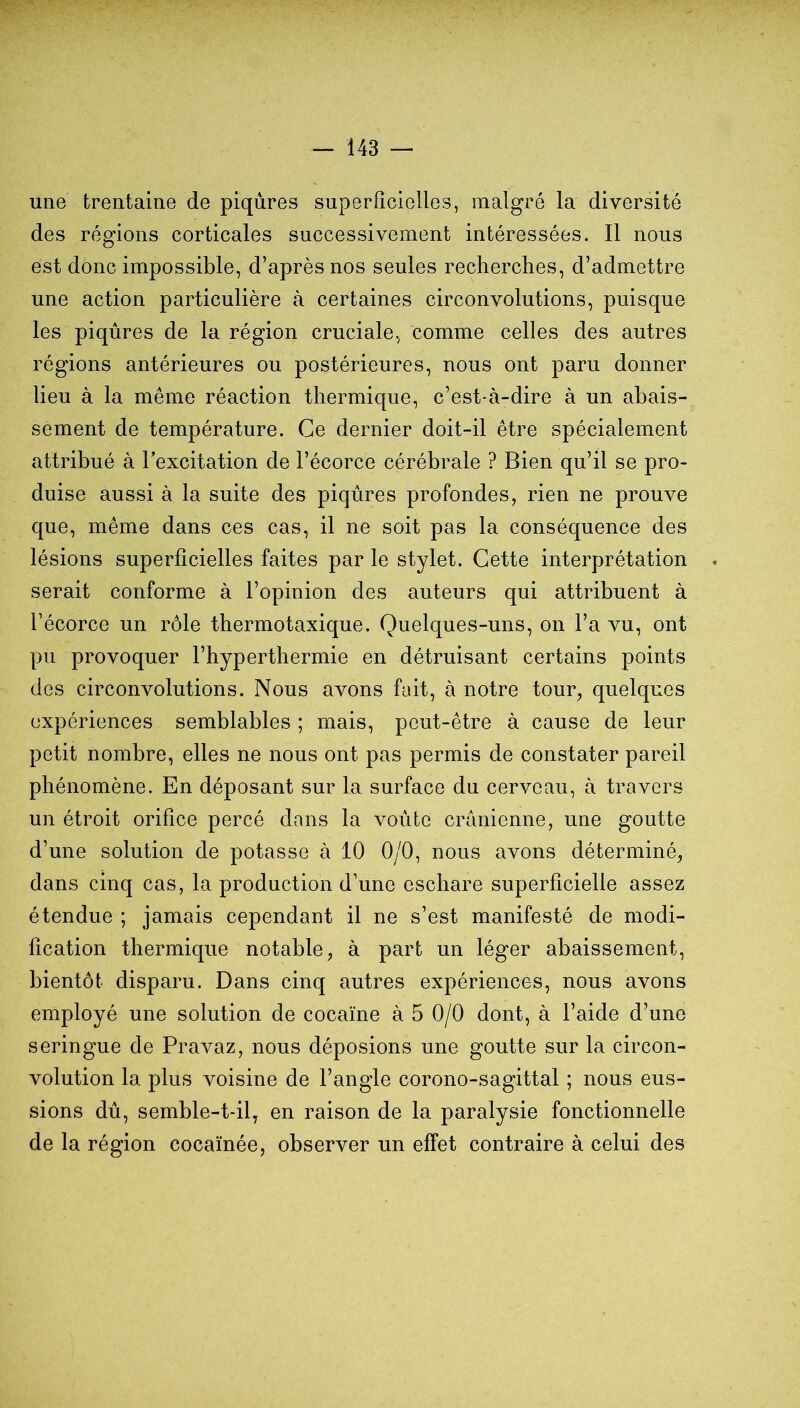 une trentaine de piqûres superficielles, malgré la diversité des régions corticales successivement intéressées. Il nous est donc impossible, d’après nos seules recherches, d’admettre une action particulière à certaines circonvolutions, puisque les piqûres de la région cruciale, comme celles des autres régions antérieures ou postérieures, nous ont paru donner lieu à la même réaction thermique, c’est-à-dire à un abais- sement de température. Ce dernier doit-il être spécialement attribué à l’excitation de l’écorce cérébrale ? Bien qu’il se pro- duise aussi à la suite des piqûres profondes, rien ne prouve que, même dans ces cas, il ne soit pas la conséquence des lésions superficielles faites par le stylet. Cette interprétation . serait conforme à l’opinion des auteurs qui attribuent à l’écorce un rôle thermotaxique. Quelques-uns, on l’a vu, ont pu provoquer l’hyperthermie en détruisant certains points des circonvolutions. Nous avons fait, à notre tour, quelques expériences semblables ; mais, peut-être à cause de leur petit nombre, elles ne nous ont pas permis de constater pareil phénomène. En déposant sur la surface du cerveau, à travers un étroit orifice percé dans la voûte crânienne, une goutte d’une solution de potasse à 10 0/0, nous avons déterminé, dans cinq cas, la production d’une eschare superficielle assez étendue ; jamais cependant il ne s’est manifesté de modi- fication thermique notable, à part un léger abaissement, bientôt disparu. Dans cinq autres expériences, nous avons employé une solution de cocaïne à 5 0/0 dont, à l’aide d’une seringue de Pravaz, nous déposions une goutte sur la circon- volution la plus voisine de l’angle corono-sagittal ; nous eus- sions dû, semble-t-il, en raison de la paralysie fonctionnelle de la région cocaïnée, observer un effet contraire à celui des