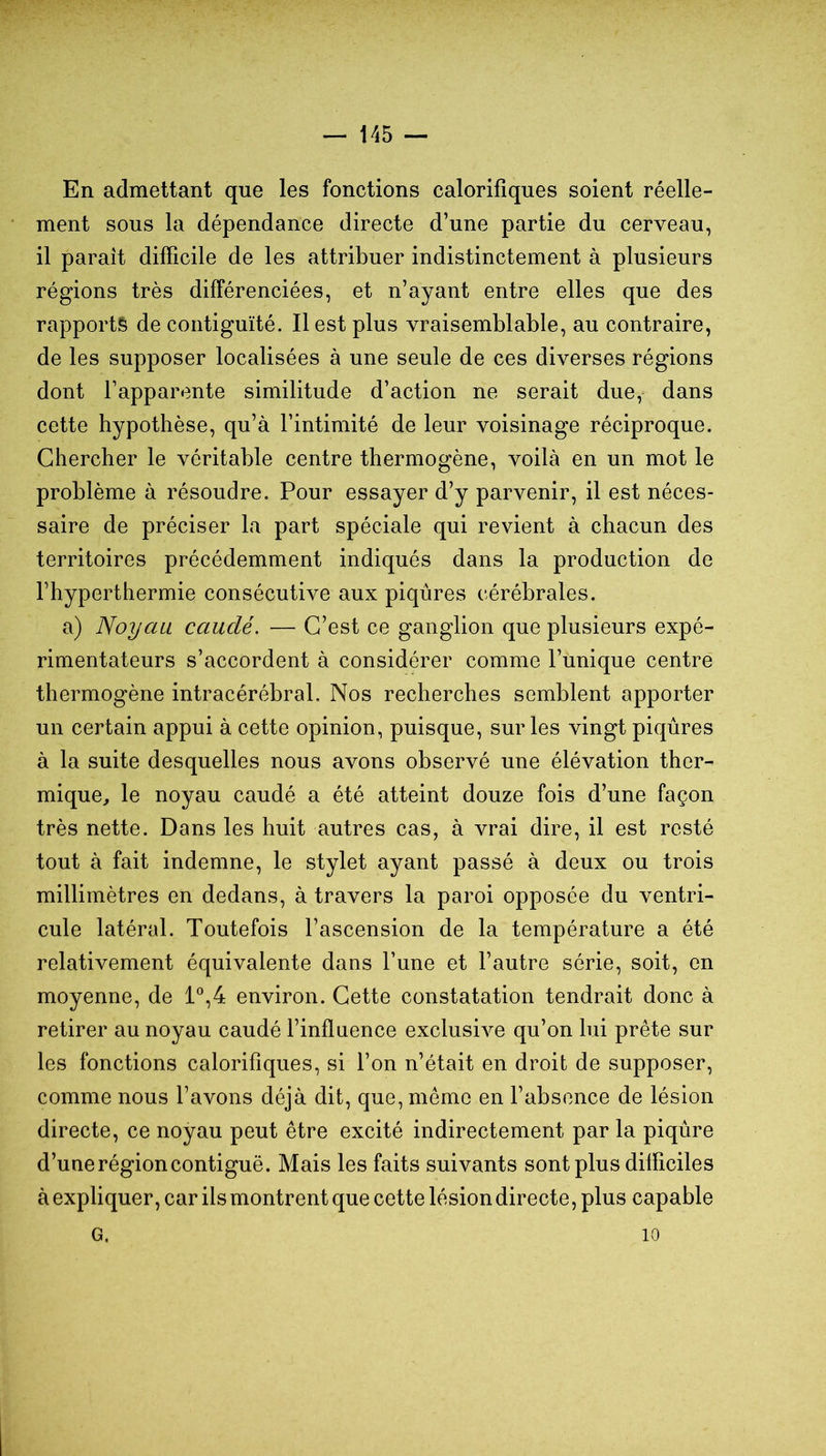 — 145 — En admettant que les fonctions calorifiques soient réelle- ment sous la dépendance directe d’une partie du cerveau, il paraît difficile de les attribuer indistinctement à plusieurs régions très différenciées, et n’ayant entre elles que des rapports de contiguïté. Il est plus vraisemblable, au contraire, de les supposer localisées à une seule de ces diverses régions dont l’apparente similitude d’action ne serait due,- dans cette hypothèse, qu’à l’intimité de leur voisinage réciproque. Chercher le véritable centre thermogène, voilà en un mot le problème à résoudre. Pour essayer d’y parvenir, il est néces- saire de préciser la part spéciale qui revient à chacun des territoires précédemment indiqués dans la production de l’hyperthermie consécutive aux piqûres cérébrales. a) Noyau cauclé. — C’est ce ganglion que plusieurs expé- rimentateurs s’accordent à considérer comme l’unique centre thermogène intracérébral. Nos recherches semblent apporter un certain appui à cette opinion, puisque, sur les vingt piqûres à la suite desquelles nous avons observé une élévation ther- mique, le noyau caudé a été atteint douze fois d’une façon très nette. Dans les huit autres cas, à vrai dire, il est resté tout à fait indemne, le stylet ayant passé à deux ou trois millimètres en dedans, à travers la paroi opposée du ventri- cule latéral. Toutefois l’ascension de la température a été relativement équivalente dans l’une et l’autre série, soit, en moyenne, de 1*^,4 environ. Cette constatation tendrait donc à retirer au noyau caudé l’influence exclusive qu’on lui prête sur les fonctions calorifiques, si l’on n’était en droit de supposer, comme nous l’avons déjà dit, que, meme en l’absence de lésion directe, ce noyau peut être excité indirectement par la piqûre d’une région contiguë. Mais les faits suivants sont plus difficiles à expliquer, car ils montrent que cette lésion directe, plus capable