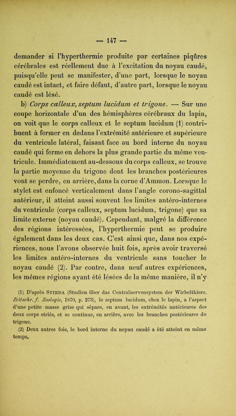 demander si Thyperthermie produite par certaines piqûres cérébrales est réellement due à l’excitation du noyau caudé, puisqu’elle peut se manifester, d’une part, lorsque le noyau caudé est intact, et faire défaut, d’autre part, lorsque le noyau caudé est lésé. b) Corps calleux^ septum lucidum et trigone. — Sur une coupe horizontale d’un des hémisphères cérébraux du lapin, on voit que le corps calleux et le septum lucidum (1) contri- buent à fermer en dedans l’extrémité antérieure et supérieure du ventricule latéral, faisant face au bord interne du noyau caudé qui ferme en dehors la plus grande partie du même ven- tricule. Immédiatement au-dessous du corps calleux, se trouve la partie moyenne du trigone dont les branches postérieures vont se perdre, en arrière, dans la corne d’Ammon. Lorsque le stylet est enfoncé verticalement dans l’angle corono-sagittal antérieur, il atteint aussi souvent les limites antéro-internes du ventricule (corps calleux, septum lucidum, trigone) que sa limite externe (noyau caudé). Cependant, malgré la différence des régions intéressées, l’hyperthermie peut se produire également dans les deux cas. C’est ainsi que, dans nos expé- riences, nous l’avons observée huit fois, après avoir traversé les limites antéro-internes du ventricule sans toucher le noyau caudé (2). Par contre, dans neuf autres expériences, les mêmes régions ayant été lésées de la même manière, il n’y (1) D’après Stieda (Studien über das Centralnervensystem der Wirbelthiere. Zeitsohr.f. Zoologie^ 1870, p. 273), le septum lucidum, chez le lapin^ a l’aspect d’une petite masse grise qui sépare, en avant, les extrémités antérieures des deux corps striés, et se continue, en arrière, avec les branches postérieures dn trigone. (2) Deux autres fois, le bord interne du noyau caudé a été atteint en même temps.