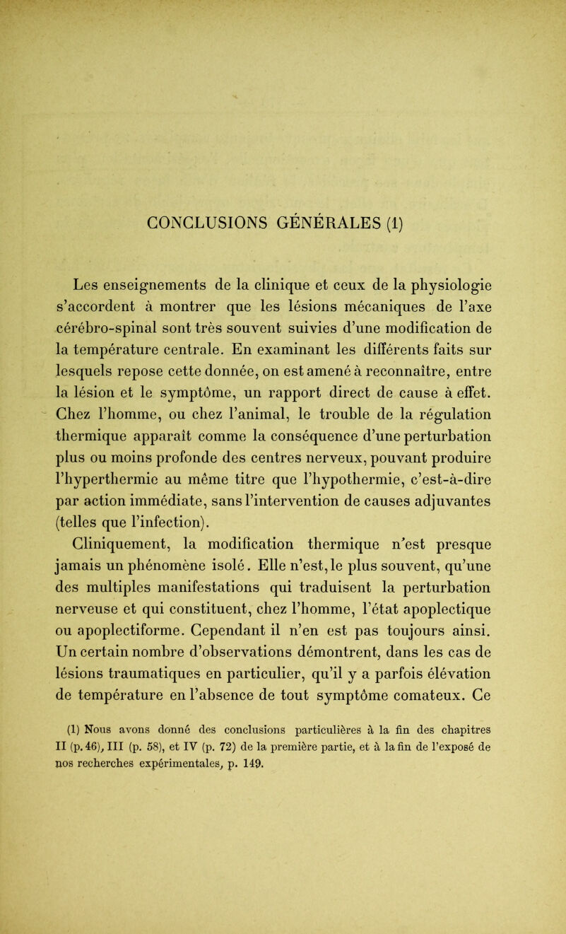 CONCLUSIONS GÉNÉRALES (1) Les enseignements de la clinique et ceux de la physiologie s’accordent à montrer que les lésions mécaniques de l’axe cérébro-spinal sont très souvent suivies d’une modification de la température centrale. En examinant les différents faits sur lesquels repose cette donnée, on est amené à reconnaître, entre la lésion et le symptôme, un rapport direct de cause à effet. Chez l’homme, ou chez l’animal, le trouble de la régulation thermique apparaît comme la conséquence d’une perturbation plus ou moins profonde des centres nerveux, pouvant produire l’hyperthermie au même titre que l’hypothermie, c’est-à-dire par action immédiate, sans l’intervention de causes adjuvantes (telles que l’infection). Cliniquement, la modification thermique n^est presque jamais un phénomène isolé. Elle n’est,le plus souvent, qu’une des multiples manifestations qui traduisent la perturbation nerveuse et qui constituent, chez l’homme, l’état apoplectique ou apoplectiforme. Cependant il n’en est pas toujours ainsi. Un certain nombre d’observations démontrent, dans les cas de lésions traumatiques en particulier, qu’il y a parfois élévation de température en l’absence de tout symptôme comateux. Ce (1) Nous avons donné des conclusions particulières à la fin des chapitres II (p. 46)^ III (p. 58), et IV (p. 72) de la première partie, et à la fin de l’exposé de Iios recherches expérimentales^ p. 149.