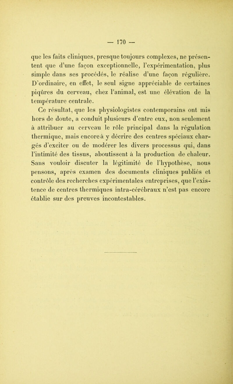 que les faits cliniques, presque toujours complexes, ne présen- tent que d’une façon exceptionnelle, l’expérimentation, plus simple dans ses procédés, le réalise d’une façon régulière. D’ordinaire, en effet, le seul signe appréciable de certaines piqûres du cerveau, chez l’animal, est une élévation de la température centrale. Ce résultat, que les physiologistes contemporains ont mis hors de doute, a conduit plusieurs d’entre eux, non seulement à attribuer au cerveau le rôle principal dans la régulation thermique, mais encore à y décrire des centres spéciaux char- gés d’exciter ou de modérer les divers processus qui, dans l’intimité des tissus, aboutissent à la production de chaleur. Sans vouloir discuter la légitimité de l’hypothèse, nous pensons, après examen des documents cliniques publiés et contrôle des recherches expérimentales entreprises, que l’exis- tence de centres thermiques intra-céréhraux n’est pas encore établie sur des preuves incontestables.