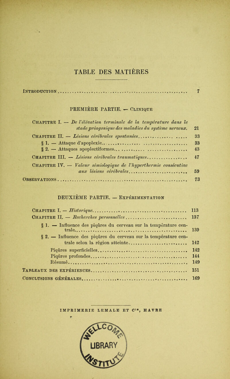 TABLE DES MATIÈRES Introduction 7 PREMIÈKE PARTIE. — Clinique Chapitre I. — De l’élévation terminale de la température dans le stade préagonique des maladies du système nerveux. 21 Chapitre II. — Lésions eéréhrales spontanées 33 I 1. — Attaque d’apoplexie.. 33 § 2. — Attaques apoplectiformes 43 Chapitre III. — Lésions cérébrales traumatiques 47 Chapitre IV. — Valeur sémiologique de Vhyperthermie consécutive aux lésions cérébrales 59 Observations 73 DEUXIÈME PARTIE. — Expérimentation Chapitre I. — Historique 113 Chapitre II. — Recherehes personnelles 137 I 1. — Influence des piqûres du cerveau sur la température cen- trale 139 I 2. — Influence des piqûres du cerveau sur la température cen- trale selon la région atteinte 142 Piqûres superficielles 142 Piqûres profondes 144 Résumé 149 Tableaux des expériences 151 Conclusions générales 169 imprimerie lemale et c'*, havre f