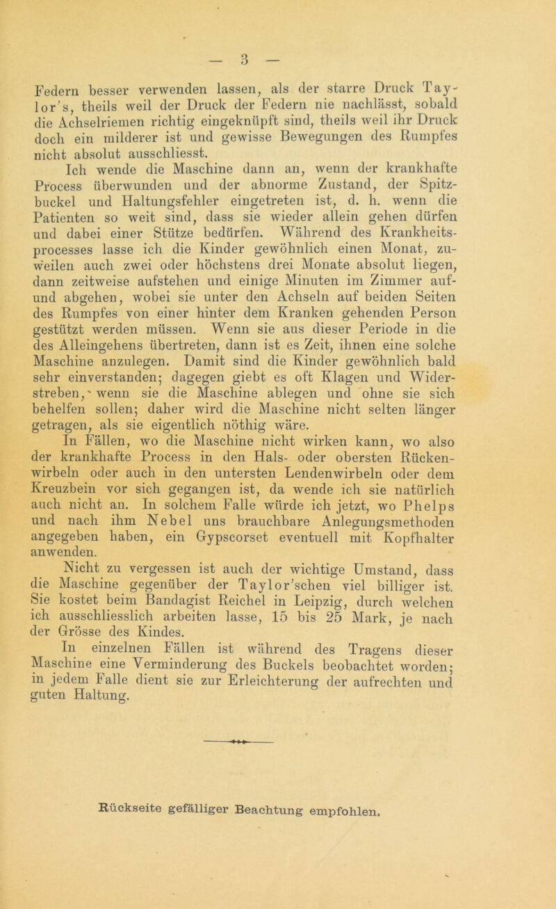 Federn besser verwenden lassen, als der starre Druck Tay- lor’s, theils weil der Druck der Federn nie nachlässt, sobald die Achselriemen richtig eingeknüpft sind, theils weil ihr Druck doch ein milderer ist und gewisse Bewegungen des Rumpfes nicht absolut ausschliesst. Ich wende die Maschine dann an, wenn der krankhafte Process überwunden und der abnorme Zustand, der Spitz- buckel und Haltungsfehler eingetreten ist, d. h. wenn die Patienten so weit sind, dass sie wieder allein gehen dürfen und dabei einer Stütze bedürfen. Während des Krankheits- processes lasse ich die Kinder gewöhnlich einen Monat, zu- w'eilen auch zwei oder höchstens drei Monate absolut liegen, dann zeitweise aufstehen und einige Minuten im Zimmer auf- und abgehen, wobei sie unter den Achseln auf beiden Seiten des Rumpfes von einer hinter dem Kranken gehenden Person gestützt werden müssen. Wenn sie aus dieser Periode in die des Alleingehens übertreten, dann ist es Zeit, ihnen eine solche Maschine anzulegen. Damit sind die Kinder gewöhnlich bald sehr einverstanden; dagegen giebt es oft Klagen und Wider- streben, ' wenn sie die Maschine ablegen und ohne sie sich behelfen sollen; daher wird die Maschine nicht selten länger getragen, als sie eigentlich nöthig wäre. In Fällen, wo die Maschine nicht wirken kann, wo also der krankhafte Process in den Hals- oder obersten Rücken- wirbeln oder auch in den untersten Lendenwirbeln oder dem Kreuzbein vor sich gegangen ist, da wende ich sie natürlich auch nicht an. In solchem Falle würde ich jetzt, wo Phelps und nach ihm Nebel uns brauchbare Anlegungsmethoden angegeben haben, ein Gypscorset eventuell mit Kopfhalter anwenden. Nicht zu vergessen ist auch der wichtige Umstand, dass die Maschine gegenüber der Tayloloschen viel billiger ist. Sie kostet beim Bandagist Reichel in Leipzig, durch welchen ich ausschliesslich arbeiten lasse, 15 bis 25 Mark, je nach der Grösse des Kindes. In einzelnen Fällen ist während des Tragens dieser Maschine eine Verminderung des Buckels beobachtet worden; in jedem Falle dient sie zur Erleichterung der aufrechten und guten Haltung. Rückseite gefälliger Beachtung empfohlen.