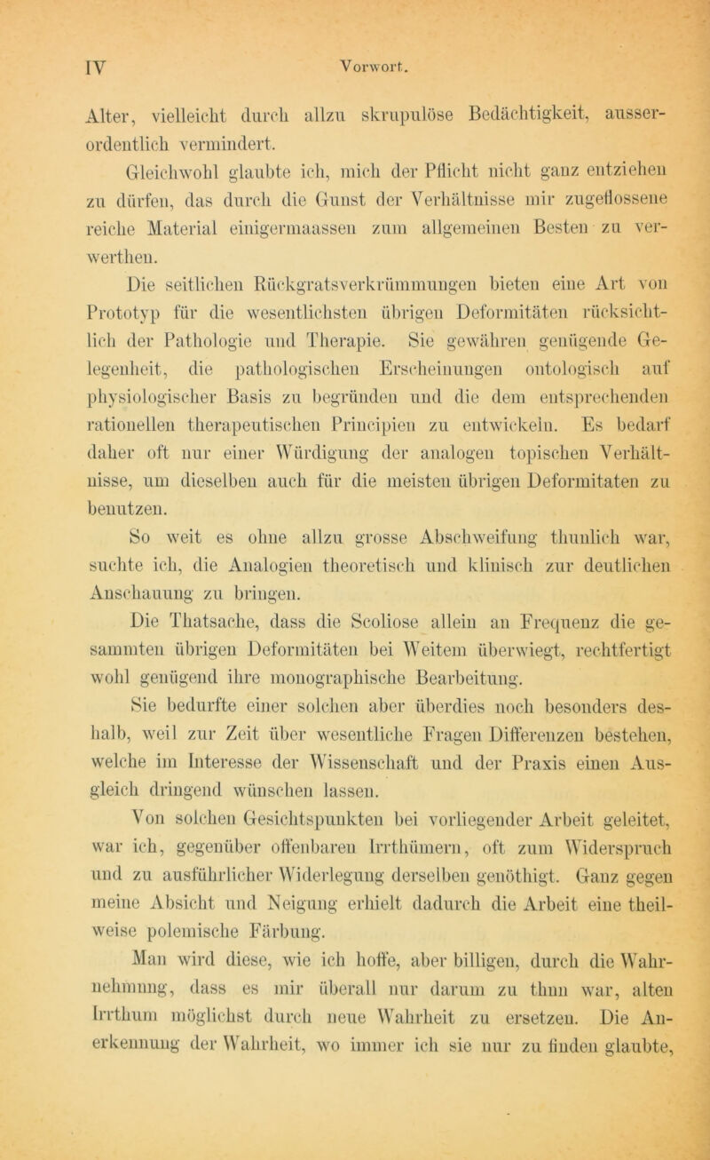 Alter, vielleicht durch allzu skrupulöse Bedächtigkeit, ausser- ordentlich vermindert. Gleichwohl glaubte ich, mich der Pflicht nicht ganz entziehen zu dürfen, das durch die Gunst der Verhältnisse mir zugeflossene reiche Material einigermaassen zum allgemeinen Besten zu ver- wertheu. Die seitlichen Rückgratsverkrümmungen bieten eine Art von Prototyp für die wesentlichsten übrigen Deformitäten rücksicht- lich der Pathologie und Therapie. Sie gewähren genügende Ge- legenheit, die pathologischen Erscheinungen ontologisch auf physiologischer Basis zu begründen und die dem entsprechenden rationellen therapeutischen Principien zu entwickeln. Es bedarf daher oft nur einer Würdigung der analogen topischen Verhält- nisse, um dieselben auch für die meisten übrigen Deformitäten zu benutzen. So weit es ohne allzu grosse Abschweifung thunlieh war, suchte ich, die Analogien theoretisch und klinisch zur deutlichen Anschauung zu bringen. Die Thatsache, dass die Scoliose allein an Frequenz die ge- summten übrigen Deformitäten bei Weitem überwiegt, rechtfertigt wohl genügend ihre monographische Bearbeitung. Sie bedurfte einer solchen aber überdies noch besonders des- halb, weil zur Zeit über wesentliche Fragen Differenzen bestehen, welche im Interesse der Wissenschaft und der Praxis einen Aus- gleich dringend wünschen lassen. Von solchen Gesichtspunkten bei vorliegender Arbeit geleitet, war ich, gegenüber offenbaren Irrthümern, oft zum Widerspruch und zu ausführlicher Widerlegung derselben genöthigt. Ganz gegen meine Absicht und Neigung erhielt dadurch die Arbeit eine theil- weise polemische Färbung. Man wird diese, wie ich hoffe, aber billigen, durch die Wahr- nehmung, dass es mir überall nur darum zu thnn war, alten Irrthum möglichst durch neue Wahrheit zu ersetzen. Die An- erkennung der Wahrheit, wo immer ich sie nur zu finden glaubte,