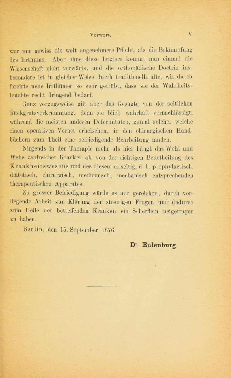 war mir gewiss die weit angenehmere Pflicht, als die Bekämpfung des Irrthums. Aber ohne diese letztere kommt nun einmal die Wissenschaft nicht vorwärts, und die orthopädische Üoctrin ins- besondere ist in gleicher Weise durch traditionelle alte, wie durch forcirte neue Irrthümer so sehr getrübt, dass sie der Wahrheits- leuchte recht dringend bedarf. Ganz vorzugsweise gilt aber das Gesagte von der seitlichen Rückgrats Verkrümmung, denn sie blieb wahrhaft vernachlässigt, während die meisten anderen Deformitäten, zumal solche, welche einen operativen Voract erheischen, in den chirurgischen Hand- büchern zum Theil eine befriedigende Bearbeitung fanden. Nirgends in der Therapie mehr als hier hängt das Wohl und Wehe zahlreicher Kranker ab von der richtigen Beurtheilung des Krankheits wesens und des diesem allseitig, d. h. prophylactisch, diätetisch, chirurgisch, medicinisch, mechanisch entsprechenden therapeutischen Apparates. Zu grosser Befriedigung würde es mir gereichen, durch vor- liegende Arbeit zur Klärung der streitigen Fragen und dadurch zum Heile der betreffenden Kranken ein Scherflein beigetragen zu haben. Berlin, den 15. September 1876. Dr Eulenburg.
