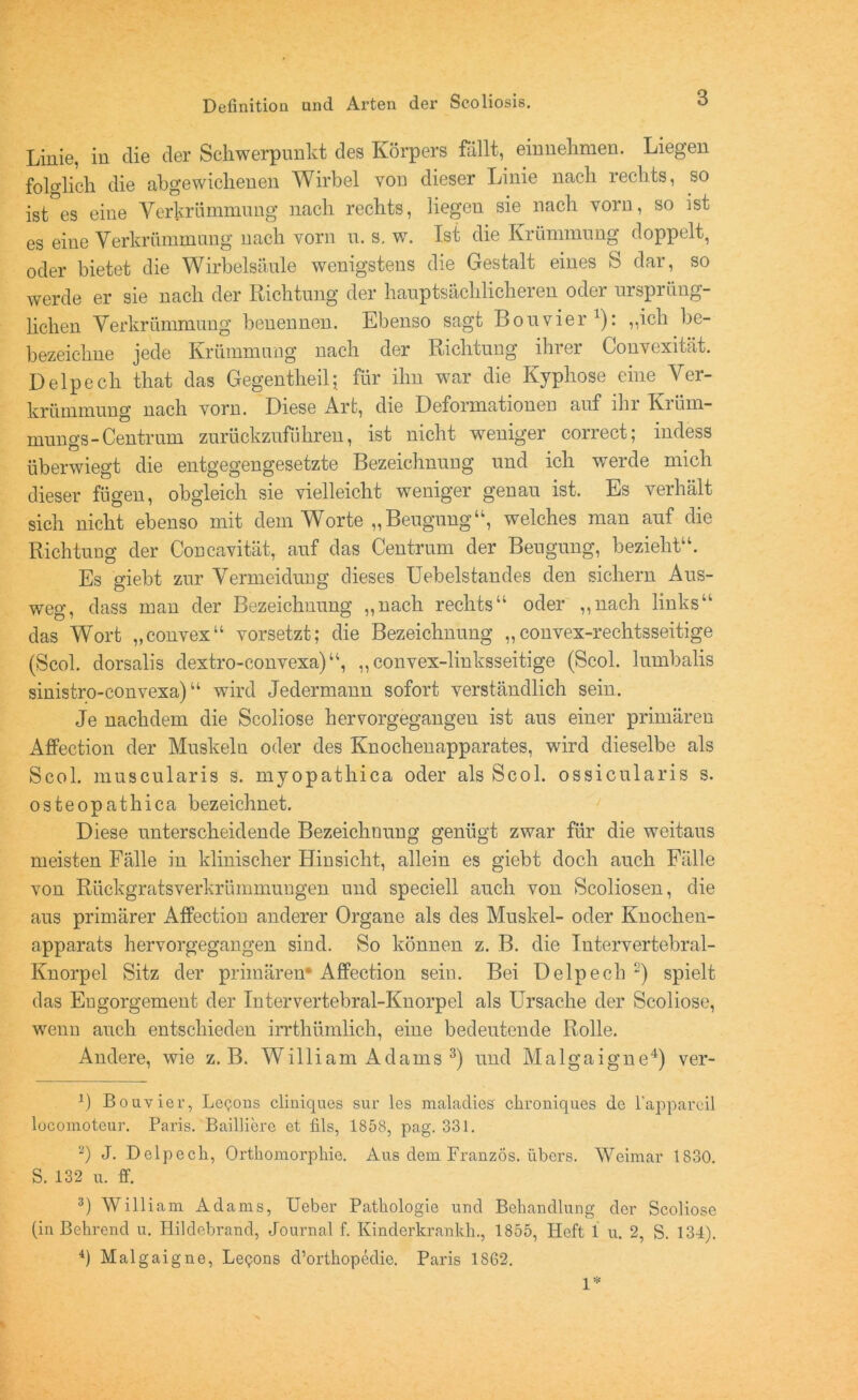 Linie, in die der Schwerpunkt des Körpers fällt, einnehmen. Liegen folglich die abgewichenen Wirbel von dieser Linie nach rechts, so ist es eine Verkrümmung nach rechts, liegen sie nach vorn, so ist es eine Verkrümmung nach vorn u. s. w. Ist die Krümmung doppelt, oder bietet die Wirbelsäule wenigstens die Gestalt eines S dar, so werde er sie nach der Richtung der hauptsächlicheren oder ursprüng- lichen Verkrümmung benennen. Ebenso sagt Bon vier1): „ich be- bezeichne jede Krümmung nach der Richtung ihrer Convexität. Delpech that das Gegentheil; für ihn war die Kyphose eine Ver- krümmung nach vorn. Diese Art, die Deformationen auf ihr Krüm- mungs-Centrum zurückzuführen, ist nicht weniger conect, mdess überwiegt die entgegengesetzte Bezeichnung und ich werde mich dieser fügen, obgleich sie vielleicht weniger genau ist. Es verhält sich nicht ebenso mit dem Worte „Beugung“, welches man auf die Richtimg der Concavität, auf das Centrum der Beugung, bezieht“. Es giebt zur Vermeidung dieses Uebelstandes den sichern Aus- weg, dass man der Bezeichnung „nach rechts“ oder „nach links“ das Wort „convex“ vorsetzt; die Bezeichnung „convex-rechtsseitige (Scol. dorsalis dextro-convexa)“, „convex-linksseitige (Scol. lumbalis sinistro-convexa) “ wird Jedermann sofort verständlich sein. Je nachdem die Scoliose hervorgegangen ist aus einer primären Affection der Muskeln oder des Knochenapparates, wird dieselbe als Scol. muscularis s. myopathica oder als Scol. ossicularis s. osteopathica bezeichnet. Diese unterscheidende Bezeichnung genügt zwar für die weitaus meisten Fälle in klinischer Hinsicht, allein es giebt doch auch Fälle von Rückgratsverkrümmungen und speciell auch von Scoliosen, die aus primärer Atfectiou anderer Organe als des Muskel- oder Knochen- apparats hervorgegangen sind. So können z. B. die Intervertebral- Knorpel Sitz der primären* Affection sein. Bei Delpech 2) spielt das Eugorgement der Intervertebral-Knorpel als Ursache der Scoliose, wenn auch entschieden irrthümlich, eine bedeutende Rolle. Andere, wie z. B. William Adams 3) und Malgaigne4) ver- \) Bouvier, Le<jons cliniques sur les maladies chroniques de l’appareil locomoteur. Paris. Bailliere et fils, 1858, pag. 331. a) J. Delpech, Orthomorphie. Aus dem Franzos, übers. Weimar 1830. S. 132 u. ff. 3) William Adams, Ueber Pathologie und Behandlung der Scoliose (in Behrend u. Hildebrand, Journal f. Kinderkrankh., 1855, Heft 1 u. 2, S. 134). 4) Malgaigne, Le<;ons d’orthopedie. Paris 1862. 1*