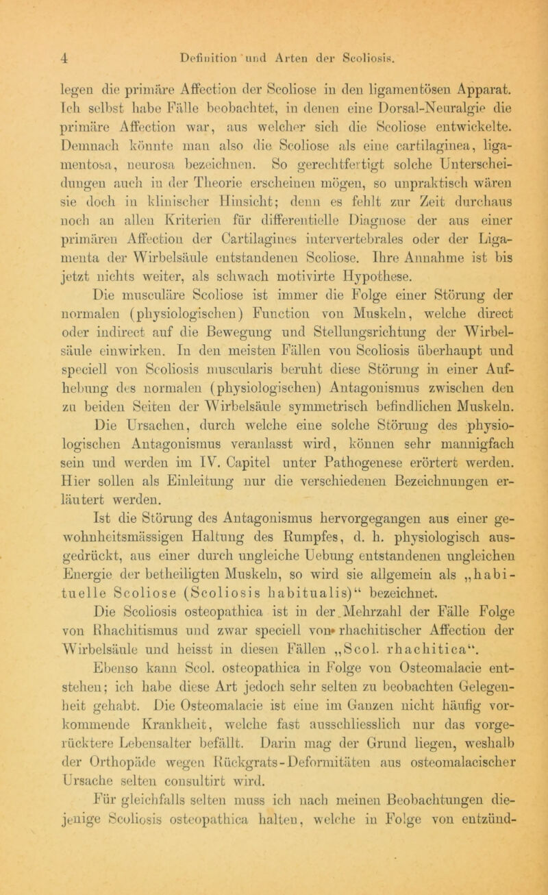legen die primäre Affection der Seoliose in den ligamentösen Apparat. Ich selbst habe Fälle beobachtet, in denen eine Dorsal-Neuralgie die primäre Affection war, aus welcher sich die Seoliose entwickelte. Demnach könnte man also die Seoliose als eine cartilaginea, liga- mentosa, neurosa bezeichnen. So gerechtfertigt solche Unterschei- dungen auch iu der Theorie erscheinen mögen, so unpraktisch wären sie doch in klinischer Hinsicht; denn es fehlt zur Zeit durchaus noch an allen Kriterien für differentielle Diagnose der aus einer primären Affection der Cartilagines intervertebrales oder der Liga- menta der Wirbelsäule entstandenen Seoliose. Ihre Annahme ist bis jetzt nichts weiter, als schwach motivirte Hypothese. Die musculäre Seoliose ist immer die Folge einer Störung der normalen (physiologischen) Function von Muskeln, welche direct oder indirect auf die Bewegung und Stellungsrichtung der Wirbel- säule einwirken. In den meisten Fällen von Scoliosis überhaupt und speciell von Scoliosis museularis beruht diese Störung in einer Auf- hebung des normalen (physiologischen) Antagonismus zwischen den za beiden Seiten der Wirbelsäule symmetrisch befindlichen Muskeln. Die Ursachen, durch welche eine solche Störung des physio- logischen Antagonismus veranlasst wird, können sehr mannigfach sein und werden im IV. Capitel unter Pathogenese erörtert werden. Hier sollen als Einleitung nur die verschiedenen Bezeichnungen er- läutert werden. Ist die Störung des Antagonismus hervorgegangen aus einer ge- wohnheitsmässigen Haltung des Rumpfes, d. h. physiologisch aus- gedrückt, aus einer durch ungleiche Uebung entstandenen ungleichen Energie der betheiligten Muskeln, so wird sie allgemein als „habi- tuelle Seoliose (Scoliosis habitualis)“ bezeichnet. Die Scoliosis osteopathica ist in der . Mehrzahl der Fälle Folge von Rhachitismus und zwar speciell von* rliachitischer Affection der Wirbelsäule und heisst in diesen Fällen „Scol. rhachitica“. Ebenso kann Scol. osteopathica in Folge von Osteomalacie ent- stehen; ich habe diese Art jedoch sehr selten zu beobachten Gelegen- heit gehabt. Die Osteomalacie ist eine im Ganzen nicht häufig vor- kommende Krankheit, welche fast ausschliesslich nur das vorge- rücktere Lebensalter befällt. Darin mag der Grund liegen, weshalb der Orthopäde wegen Rückgrats - Deformitäten ans osteomalacischer Ursache selten consultirt wird. Für gleichfalls selten muss ich nach meinen Beobachtungen die- jenige Scoliosis osteopathica halten, welche in Folge von entzünd-