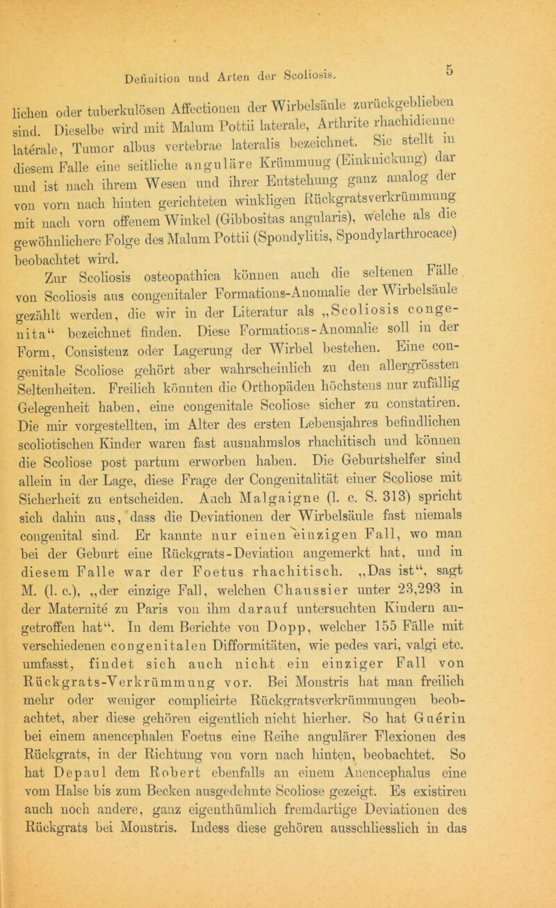 liehen oder tuberkulösen Affectioueu der Wirbelsäule zurückgeblieben sind. Dieselbe wird mit Malum Pottii laterale, Arthnte rhachidienno laterale, Tumor albus vertebrae lateralis bezeichnet. Sie stellt m diesem Falle eine seitliche angulare Krümmung (Emkmckung) dal und ist nach ihrem Wesen und ihrer Entstehung ganz analog der von vorn nach hinten gerichteten winkligen Rückgrats Verkrümmung mit nach vorn offenem Winkel (Gibbositas angularis), welche als die gewöhnlichere Folge des Malum Pottii (Spondylitis, Spondylarthrocace) beobachtet wird. Zur Scoliosis osteopathiea können auch die seltenen b al e von Scoliosis ans congenitaler Formations-Anomalie der Wirbelsäule gezählt werden, die wir in der Literatur als „Scoliosis conge- nita“ bezeichnet finden. Diese Formations-Anomalie soll in der Form, Consistenz oder Lagerung der Wirbel bestehen. Eine con- genitale Scoliose gehört aber wahrscheinlich zu den allergrössten Seltenheiten. Freilich könnten die Orthopäden höchstens nur zufällig Gelegenheit haben, eine congenitale Scoliose sicher zu constatiren. Die mir vorgestellten, im Alter des ersten Lebensjahres befindlichen scoliotischen Kinder waren fast ausnahmslos rhachitisch und können die Scoliose post partum erworben haben. Die Geburtshelfer sind allein in der Lage, diese Frage der Congenitalität einer Scoliose mit Sicherheit zu entscheiden. Aach Malgaigne (1. c. S. 313) spricht sich dahin aus, dass die Deviationen der Wirbelsäule fast niemals congenital sind. Er kannte nur einen einzigen Fall, wo man hei der Geburt eine Rückgrats - Deviation angemerkt hat, und in diesem Falle war der Foetus rhachitisch. „Das ist“, sagt M. (1. c.), „der einzige Fall, welchen Chaussier unter *23,293 in der Maternite zu Paris von ihm darauf untersuchten Kindern an- getroffen hat“. In dem Berichte von Dopp, welcher 155 Fälle mit verschiedenen congenitalen Difformitäten, wie pedes vari, valgi etc. umfasst, findet sich auch nicht ein einziger Fall von Rückgrats-Verkrümmung vor. Bei Monstris hat man freilich mehr oder weniger complicirte Rückgratsverkrümmuugeu beob- achtet, aber diese gehören eigentlich nicht hierher. So hat Guerin bei einem anencephalen Foetus eine Reihe angnlärer Flexionen des Rückgrats, in der Richtung von vorn nach hinten, beobachtet. So hat Dcpanl dem Robert ebenfalls an einem Auencephalus eine vom Halse bis zum Becken ausgedehnte Scoliose gezeigt. Es existiren auch noch andere, ganz eigenthümlich fremdartige Deviationen des Rückgrats bei Monstris. Indess diese gehören ausschliesslich in das