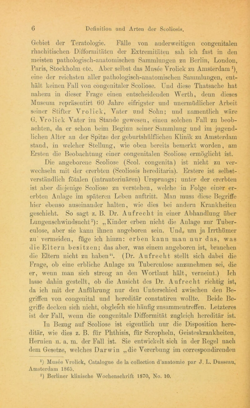 Gebiet der Teratologie. Fälle von anderweitigen congenitalen rhachitisclien Difformitäten der Extremitäten sali ich fast in den meisten pathologisch-anatomischen Sammlnngen zu Berlin, London, Paris, Stockholm etc. Aber selbst das Musee Vrolick zn Amsterdam *) eine der reichsten aller pathologisch-anatomischen Sammlnngen, ent- hält keinen Fall von congenitaler Scoliose. Und diese Thatsache hat nahezu in dieser Frage einen entscheidenden Werth, denn dieses Museum repräsentirt GO Jahre eifrigster und unermüdlicher Arbeit seiner Stifter Vrolick, Vater und Sohn; und namentlich wäre G. Vrolick Vater im Stande gewesen, einen solchen Fall zu beob- achten, da er schon beim Beginn seiner Sammlung und im jugend- lichen Alter an der Spitze der geburtshilflichen Klinik zu Amsterdam stand, in welcher Stellung, wie oben bereits bemerkt worden, am Ersten die Beobachtung einer congenitalen Scoliose ermöglicht ist. Die angeborene Scoliose (Scol. congenita) ist nicht zu ver- wechseln mit der ererbten (Seoliosis hereditaria). Erstere ist selbst- verständlich fötalen (intrauterinären) Ursprungs; unter der ererbten ist aber diejenige Scoliose zu verstehen, welche in Folge einer er- erbten Anlage im spateren Leben auftritt. Man muss diese Begriffe hier ebenso auseinander halten, wie dies bei andern Krankheiten geschieht. So sagt z. B. Dr. Aufrecht in einer Abhandlung über Lungenschwindsucht2): „Kinder erben nicht die Anlage zur Tuber- culose, aber sie kann ihnen angeboren sein. Und, um ja Irrthümer zu' vermeiden, füge ich hinzu: erben kann man nur das, was die Eltern besitzen; das aber, was einem angeboren ist, brauchen die Eltern nicht zu haben“. (Dr. Aufrecht stellt sich dahei die Frage, ob eine erbliche Anlage zu Tuberculose anzunehmen sei, die er, wenn man sich streng an den Wortlaut hält, verneint.) Ich lasse dahin gestellt, ob die Ansicht des Dr. Aufrecht richtig ist, da ich mit der Anführung nur den Unterschied zwischen den Be- griffen von congenital und hereditär constatiren wollte. Beide Be- griffe decken sich nicht, obgleich sie häufig Zusammentreffen. Letzteres ist der Fall, wenn die congenitale Difformität zugleich hereditär ist. In Bezug auf Scoliose ist eigentlich nur die Disposition here- ditär, wie dies z. B. für Plitliisis, für Scropheln, Geisteskrankheiten, Hernien u. a. m. der Fall ist. Sie entwickelt sich in der Regel nach dem Gesetze, welches Darwin „die Vererbung im correspondirenden *) Musee Vrolick, Catalogue de la collection d’anatomie par J. L. Dusseau, Amsterdam 1865. 2) Berliner klinische Wochenschrift 1870, No. 10.