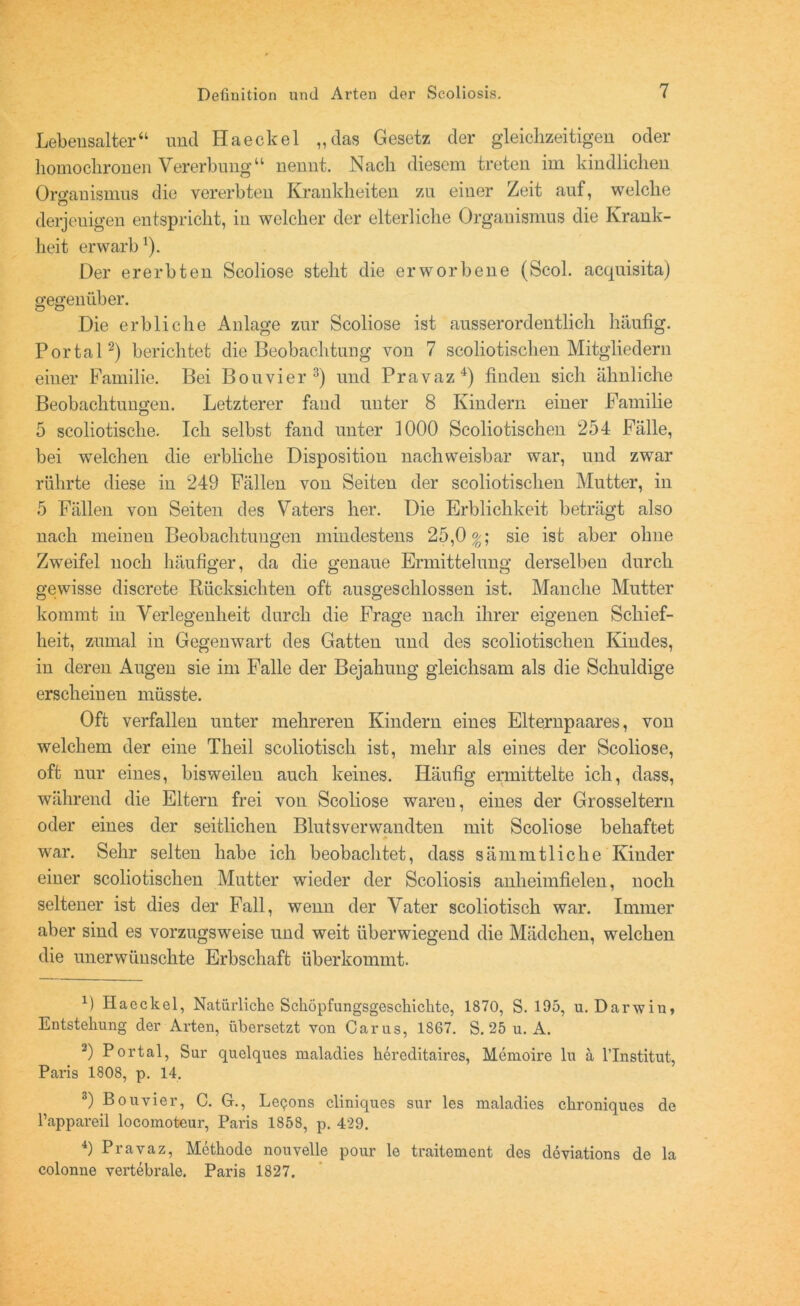 Lebensalter“ und Haeckel „das Gesetz der gleichzeitigen oder homochronen Vererbung“ nennt. Nach diesem treten im kindlichen Oro’auismus die vererbten Krankheiten zu einer Zeit auf, welche derjenigen entspricht, in welcher der elterliche Organismus die Krank- heit erwarb1). Der ererbten Scoliose steht die erworbene (Scol. acquisita) gegenüber. Die erbliche Anlage zur Scoliose ist ausserordentlich häufig. Portal2) berichtet die Beobachtung von 7 scoliotischen Mitgliedern einer Familie. Bei Bouvier 3) und Pravaz4) finden sich ähnliche Beobachtungen. Letzterer fand unter 8 Kindern einer Familie 5 scoliotische. Ich selbst fand unter 1000 Scoliotischen 254 Fälle, bei welchen die erbliche Disposition nachweisbar war, und zwar rührte diese in 249 Fällen von Seiten der scoliotischen Mutter, in 5 Fällen von Seiten des Vaters her. Die Erblichkeit beträgt also nach meinen Beobachtungen mindestens 25,0%; sie ist aber ohne Zweifel noch häufiger, da die genaue Ermittelung derselben durch gewisse discrete Rücksichten oft ausgeschlossen ist. Manche Mutter kommt in Verlegenheit durch die Frage nach ihrer eigenen Schief- heit, zumal in Gegenwart des Gatten und des scoliotischen Kindes, in deren Augen sie im Falle der Bejahung gleichsam als die Schuldige erscheinen müsste. Oft verfallen unter mehreren Kindern eines Elternpaares, von welchem der eine Theil scoliotiscli ist, mehr als eines der Scoliose, oft nur eines, bisweilen auch keines. Häufig ermittelte ich, dass, während die Eltern frei von Scoliose waren, eines der Grosseltern oder eines der seitlichen Blutsverwandten mit Scoliose behaftet war. Sehr selten habe ich beobachtet, dass sämmtliclie Kinder einer scoliotischen Mutter wieder der Seoliosis anheimfielen, noch seltener ist dies der Fall, wenn der Vater scoliotisch war. Immer aber sind es vorzugsweise und weit überwiegend die Mädchen, welchen die unerwünschte Erbschaft überkommt. B Haeckel, Natürliche Schöpfungsgeschichte, 1870, S. 195, u. Darwin, Entstehung der Arten, übersetzt von Carus, 1867. S. 25 u. A. 2) Portal, Sur quelques maladies hereditaires, Memoire lu ä l’Institut, Paris 1808, p. 14. 3) Bouvier, C. G., Lepons cliniques sur les maladies chroniques de l’appareil locomoteur, Paris 1858, p. 429. 4) Pravaz, Methode nouvelle pour le traitement des deviations de la colonne vertebrale. Paris 1827.
