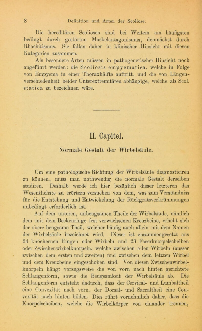 Die hereditären Scoliosen sind bei Weitem am häufigsten bedingt durch gestörten Muskelantagonismus, demnächst durch Rhachitismus. Sie fallen daher in klinischer Hinsicht mit diesen Kategorien zusammen. Als besondere Arten müssen in pathogenetischer Hinsicht noch angeführt werden: die Scoliosis empyematica, welche in Folge von Empyema in einer Thoraxhälfte auftritt, und die von Längen- verschiedenheit beider Unterextremitäten abhängige, welche als Scol. statica zu bezeichnen wäre. II, Capitel. Normale Gestalt der Wirbelsäule. Um eine pathologische Richtung der Wirbelsäule diagnosticiren zu können, muss man nothwendig die normale Gestalt derselben studiren. Deshalb werde ich hier bezüglich dieser letzteren das Wesentlichste zu erörtern versuchen von dem, was zum Yerständniss für die Entstehung und Entwickelung der Rückgrats Verkrümmungen unbedingt erforderlich ist. Auf dem unteren, unbeugsamen Theile der Wirbelsäule, nämlich dem mit dem Beckenringe fest verwachsenen Kreuzbeine, erhebt sich der obere beugsame Theil, welcher häufig auch allein mit dem Namen der Wirbelsäule bezeichnet wird. Dieser ist zusammengesetzt aus 24 knöchernen Ringen oder Wirbeln und 23 Faser knorpelscheiben oder Zwischenwirbelknorpeln, welche zwischen allen Wirbeln (ausser zwischen dem ersten und zweiten) und zwischen dem letzten Wirbel und dem Kreuzbeine eingeschoben sind. Von diesen Zwischenwirbel- knorpeln hängt vorzugsweise die von vorn nach hinten gerichtete Schlangenform, sowie die Beugsamkeit der Wirbelsäule ab. Die Schlangenform entsteht dadurch, dass der Cervical- und Lumbaltheil eine Convexität nach vorn, der Dorsal- und Sacraltheil eine Con- vexität nach hinten bilden. Dies rührt vornehmlich daher, dass die Knorpelscheiben, welche die Wirbelkörper von einander trennen,