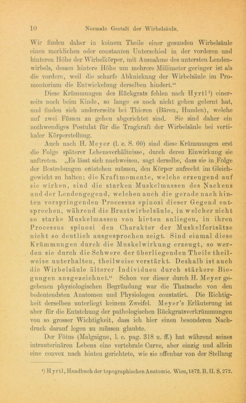 Wir finden daher in keinem Tlieile einer gesunden Wirbelsäule einen merklichen oder constanten Unterschied in der vorderen und hinteren Höhe der Wirbelkörper, mit Ausnahme des untersten Lenden- wirbels, dessen hintere Höhe um mehrere Millimeter geringer ist als die vordere, weil die scharfe Abknickung der Wirbelsäule im Pro- montorium die Entwickelung derselben hindert.“ Diese Krümmungen des Rückgrats fehlen nach Hyrtl1) einer- seits noch beim Kinde, so lange es noch nicht gehen gelernt hat, und finden sich andererseits bei Thieren (Bären, Hunden), welche auf zwei Füssen zu gehen abgerichtet sind. Sie sind daher ein nothwendiges Postulat für die Tragkraft der Wirbelsäule bei verti- kaler Körperstellung. Auch nach H. Meyer (1. c. S. 60) sind diese Krümmungen erst die Folge späterer Lebensverhältnisse, durch deren Einwirkung sie auftreten. ,,Es lässt sich nach weisen, sagt derselbe, dass sie in Folge der Bestrebungen entstehen müssen, den Körper aufrecht im Gleich- gewicht zu halten; die Kraftmomente, welche erzeugend auf sie wirken, sind die starken Muskelmassen des Nackens und der Lendengegend, welchen auch die gerade nach hin- ten vorspringenden Processus spinosi dieser Gegend ent- sprechen, während die Brustwirbelsäule, in w eich er nicht so starke Muskelmassen von hinten anliegen, in ihren Processus spinosi den Charakter der Muskelfortsätze nicht so deutlich ausgesprochen zeigt. Sind einmal diese Krümmungen durch die Muskelwirkung erzeugt, so wer- den sie durch die Schwere der überliegenden Theile theil- weise unterhalten, theilweise verstärkt. Deshalb ist auch die Wirbelsäule älterer Individuen durch stärkere Bie- gungen ausgezeichnet.“ Schon vor dieser durch H. Meyer ge- gebenen physiologischen Begründung war die Thatsache von den bedeutendsten Anatomen und Physiologen constatirt. Die Richtig- keit derselben unterliegt keinem Zweifel. Meyer’s Erläuterung ist aber für die Entstehung der pathologischen Rückgratsverkrümmungen von so grosser Wichtigkeit, dass ich hier einen besonderen Nach- druck darauf legen zu müssen glaubte. Der Fötus (Malgaigne, 1. c. pag. 318 u. ff.) hat während seines intrauterinären Lebens eine vertebrale Curve, aber einzig und allein eiue convex nach hinten gerichtete, wie sie offenbar von der Stellung *) Hyrtl, Handbuch der topographischen Anatomie. Wien, 1872. B. II. S.272.