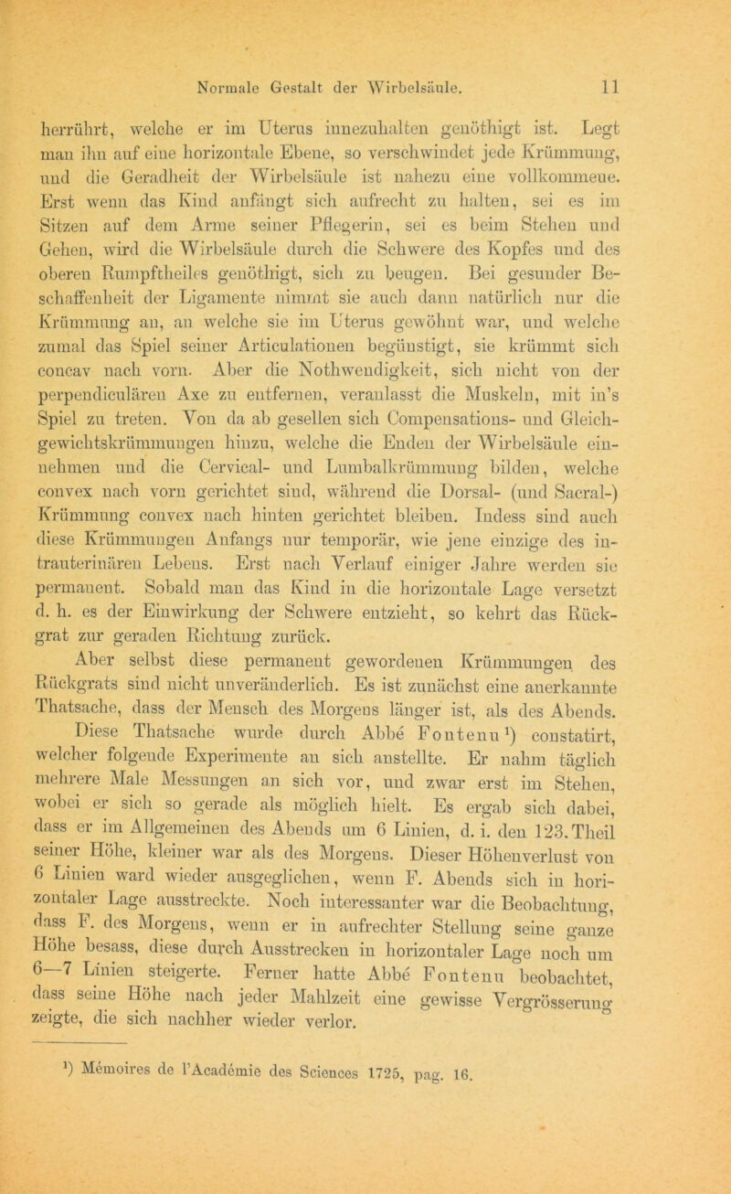 herrührt, welche er im Uterus iunezuhalten genöthigt ist. Legt man ihn auf eine horizontale Ebene, so verschwindet jede Krümmung, und die Geradheit der Wirbelsäule ist nahezu eine vollkommeue. Erst wenn das Kind anfängt sich aufrecht zu halten, sei es im Sitzen auf dem Arme seiner Pflegerin, sei es beim Stehen und Gehen, wird die Wirbelsäule durch die Schwere des Kopfes und des oberen Rumpftheiles genöthigt, sich zu beugen. Bei gesunder Be- schaffenheit der Ligamente nimmt sie auch dann natürlich nur die Krümmung an, an welche sie im Uterus gewöhnt war, und welche zumal das Spiel seiner Articulationen begünstigt, sie krümmt sich concav nach vorn. Aber die NothWendigkeit, sich nicht von der perpendiculären Axe zu entfernen, veranlasst die Muskeln, mit iu’s Spiel zu treten. Yon da ab gesellen sich Compensations- und Gleich- gewichtskrümmungen hinzu, welche die Enden der Wirbelsäule ein- nehmen und die Cervical- und Lumbalkrümmung bilden, welche convex nach vorn gerichtet siud, während die Dorsal- (und Sacral-) Krümmung convex nach hinten gerichtet bleiben. Tndess sind auch diese Krümmungen Anfangs nur temporär, wie jene einzige des in- trauterinären Lebens. Erst nach Verlauf einiger Jahre werden sie permanent. Sobald man das Kind in die horizontale Lage versetzt d. h. es der Einwirkung der Schwere entzieht, so kehrt das Rück- grat zur geraden Richtung zurück. Aber selbst diese permanent gewordenen Krümmungen des Rückgrats siud nicht unveränderlich. Es ist zunächst eine auerkannte Thatsache, dass der Mensch des Morgens länger ist, als des Abends. Diese Thatsache wurde durch Abbe Fontenu1) constatirt, welcher folgende Experimente an sich anstellte. Er nahm täglich mehrere Male Messungen an sich vor, und zwar erst im Stehen, wobei er sich so gerade als möglich hielt. Es ergab sich dabei, dass er im Allgemeinen des Abends um 6 Linien, d. i. den 123.Theil seiner Höhe, kleiner war als des Morgens. Dieser Höhenverlust von 6 Linien ward wieder ausgeglichen, wenn F. Abends sich in hori- zontaler Lage ausstreckte. Noch interessanter war die Beobachtung, dass F. des Morgens, wenn er in aufrechter Stellung seine ganze Hohe besass, diese durch Ausstrecken in horizontaler Lage noch um 6—7 Linien steigerte. Ferner hatte Abbe Fontenu °beobachtet, dass seine Höhe nach jeder Mahlzeit eine gewisse Vergrösserung zeigte, die sich nachher wieder verlor. b Memoires de PAcademie des Sciences 1725, pag. 16.