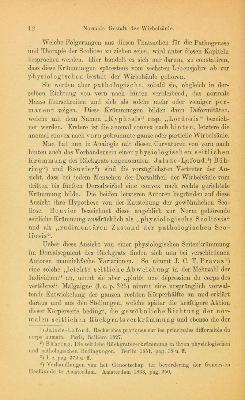 Welche Folgerungen aus diesen Thatsachen für die Pathogenese uud Therapie der Scoliose zu ziehen seien, wird unter diesen Kapiteln besprochen werden. Hier handelt es sich nur darum, zu constatiren, dass diese Krümmungen spätestens vom sechsten Lebensjahre ab zur physiologischen Gestalt der Wirbelsäule gehören. Sie werden aber pathologische, sobald sie, obgleich in der- selben Richtung von vorn nach hinten verbleibend, das normale Maass überschreiten und sich als solche mehr oder weniger per- manent zeigen. Diese Krümmungen bilden dann Deformitäten, welche mit dem Namen „Kyphosis“ resp. „Lordosis“ bezeich- net werden. Erstere ist die anomal convex nach hinten, letztere die anomal convex nach vorn gekrümmte ganze oder partielle Wirbelsäule. Man hat nun in Analogie mit diesen Curvaturen von vorn nach hinten auch das Vorhandensein einer physiologischen seitlichen K r ü m mu n g des Rückgrats angenommen. J a 1 a d e - L;a fo n d,x) B ü h- ring2) und Bouvier3) sind die vorzüglichsten Vertreter der An- sicht, dass bei jedem Menschen der Dorsaltheil der Wirbelsäule vom dritten bis fünften Dorsalwirbel eine convex nach rechts gerichtete Krümmung bilde. Die beiden letzteren Autoren begründen auf diese Ansicht ihre Hypothese von der Entstehung der gewöhnlichen Sco- liose. Bouvier bezeichnet diese angeblich zur Norm gehörende seitliche Krümmung ausdrücklich als „physiologische Scoliosis“ und als „rudimentären Zustand der pathologischen Sco- liosis“. Lieber diese Ansicht von einer physiologischen Seitenkrümmuug im Dorsalsegment des Rückgrats finden sich nun bei verschiedenen Autoren mannichfacho Variationen. So nimmt J. C. T. Pravaz4) eine solche „leichte seitliche Abweichung in der Mehrzahl der Individuen“ au, nennt sie aber „plutöt une depression du corps des vertebres“. Malgaigne (1. c. p. 325) nimmt eine ursprünglich vorwal- tende Entwickelung der ganzen rechten Körperhälfte an und erklärt daraus und aus den Stellungen, welche später die kräftigere Aktion dieser Körperseite bedingt, die ge wohnliche Richtung der nor- malen seitlichen Rückgrats Verkrümmung und ebenso die der Jalacle-Lafond, Recherches pratiques sur les principales difformites du corps humain. Paris, Balliere 1827. 2) Bühring, Die seitliche Rückgratsverkrümmung in ihren physiologischen und pathologischen Bedingungen. Berlin 1851, pag. 18 u. ff. 3) 1. c. pag 372 u. ff. 4) Verhandlungen van het Gcnootschap ter bevordering der Gcnees-en Heelkunde te Amsterdam. Amsterdam 1863, pag. 250.