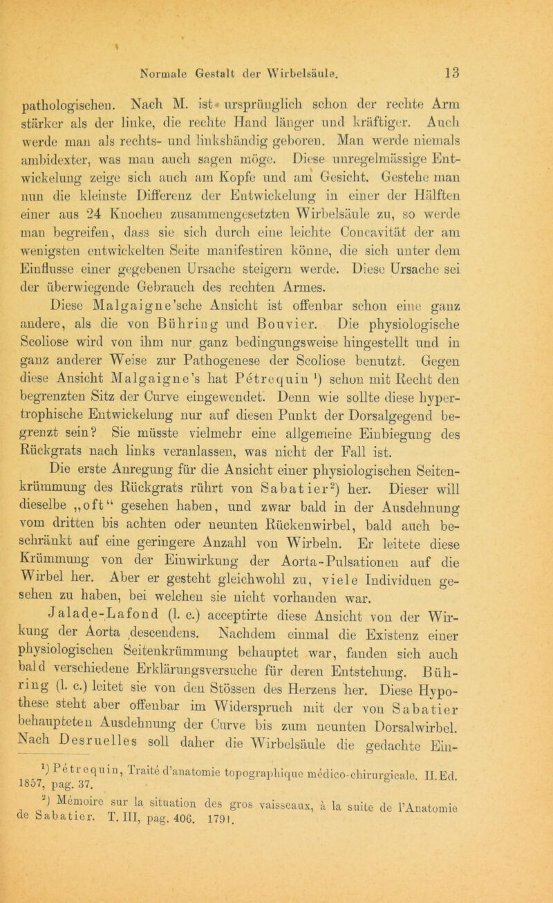 pathologischen. Nach M. ist ursprünglich schon der rechte Arm stärker als der linke, die rechte Hand länger und kräftiger. Auch werde man als rechts- und linkshändig geboren. Man werde niemals ambidexter, was mau auch sagen möge. Diese unregelmässige Ent- wickelung zeige sich auch am Kopfe und am Gesicht. Gestehe man nun die kleinste Differenz der Entwickelung in einer der Hälften einer aus 24 Knochen zusammengesetzten Wirbelsäule zu, so werde mau begreifen, dass sie sich durch eine leichte Coucavität der am wenigsten entwickelten Seite manifestiren könne, die sich unter dem Einflüsse einer gegebenen Ursache steigern werde. Diese Ursache sei der überwiegende Gebrauch des rechten Armes. Diese Malgaigne’sche Ansicht ist offenbar schon eine ganz andere, als die von Bühring und Bouvier. Die physiologische Scoliose wird von ihm nur ganz bedingungsweise hingestellt und in ganz anderer Weise zur Pathogenese der Scoliose benutzt. Gegen diese Ansicht Malgaigne’s hat Petrequin ') schon mit Recht den begrenzten Sitz der Curve eingewendet. Denn wie sollte diese hyper- trophische Entwickelung nur auf diesen Punkt der Dorsalgegend be- grenzt sein? Sie müsste vielmehr eine allgemeine Einbiegung des Rückgrats nach links veranlassen, was nicht der Fall ist. Die erste Anregung für die Ansicht einer physiologischen Seiten- krümmung des Rückgrats rührt von Sabatier2) her. Dieser will dieselbe „oft“ gesehen haben, und zwar bald in der Ausdehnung vom dritten bis achten oder neunten Rückenwirbel, bald auch be- schränkt auf eine geringere Anzahl von Wirbeln. Er leitete diese Krümmung von der Einwirkung der Aorta-Pulsationen auf die Wirbel her. Aber er gesteht gleichwohl zu, viele Individuen ge- sehen zu haben, bei welchen sie nicht vorhanden war. Jalade-Lafond (1. c.) acceptirte diese Ansicht von der Wir- kung der Aorta descendens. Nachdem einmal die Existenz einer physiologischen Seitenkrümmung behauptet war, fanden sich auch bald verschiedene Erklärungsversuche für deren Entstehung. Büh- ling (1. c.) leitet sie von den Stössen des Herzens her. Diese Hypo- these steht aber offenbar im Widerspruch mit der von Sabatier behaupteten Ausdehnung der Curve bis zum neunten Dorsalwirbel. Nach Desruelles soll daher die Wirbelsäule die gedachte Ein- l) Petrequin, Traite d’anatomie topographique medico-chirurgicale. II Ed 1857, pag. 37. G Memoire sur la Situation des gros vaisseaux, ä la suite de 1’Anatomie cle babatier. T. III, pag. 40G. 1791.