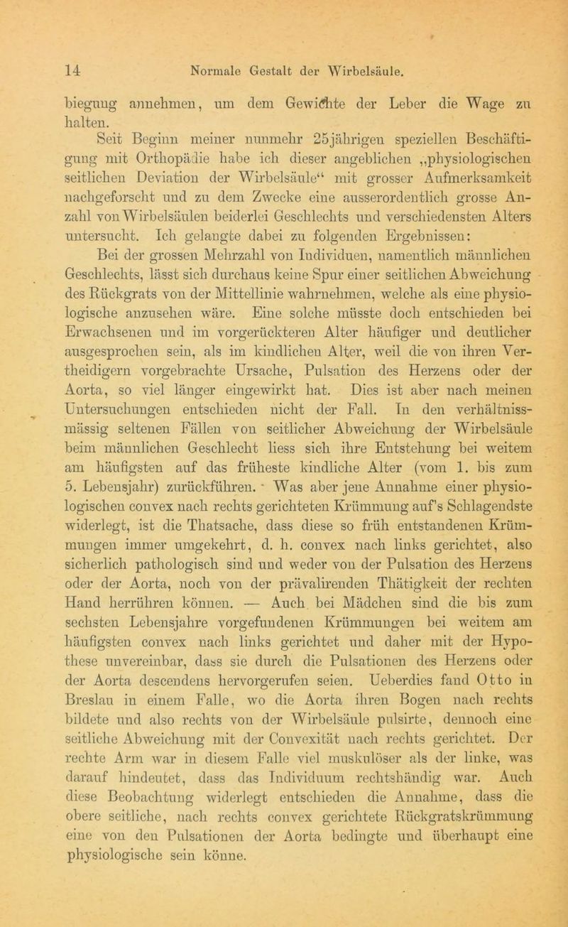 bieguug annehmen, um dem Gewichte der Leber die Wage zu halten. Seit Beginn meiner nunmehr 25jährigen speziellen Beschäfti- gung mit Orthopädie habe ich dieser angeblichen „physiologischen seitlichen Deviation der Wirbelsäule“ mit grosser Aufmerksamkeit nachgeforscht und zu dem Zwecke eine ausserordentlich grosse An- zahl von Wirbelsäulen beiderlei Geschlechts und verschiedensten Alters untersucht. Ich gelangte dabei zu folgenden Ergebnissen: Bei der grossen Mehrzahl von Individuen, namentlich männlichen Geschlechts, lässt sich durchaus keine Spur einer seitlichen Abweichung des Rückgrats von der Mittellinie wahrnehmen, welche als eine physio- logische anzusehen wäre. Eine solche müsste doch entschieden bei Erwachsenen und im vorgerückteren Alter häufiger und deutlicher ausgesprochen sein, als im kindlichen Alter, weil die von ihren Ver- th eidigern vorgebrachte Ursache, Pulsation des Herzens oder der Aorta, so viel länger eingewirkt hat. Dies ist aber nach meinen Untersuchungen entschieden nicht der Fall. In den verhältniss- mässig seltenen Fällen von seitlicher Abweichung der Wirbelsäule beim männlichen Geschlecht liess sich ihre Entstehung bei weitem am häufigsten auf das früheste kindliche Alter (vom 1. bis zum 5. Lebensjahr) zurückführen. * Was aber jene Annahme einer physio- logischen convex nach rechts gerichteten Krümmung auf’s Schlagendste widerlegt, ist die Thatsache, dass diese so früh entstandenen Krüm- mungen immer umgekehrt, d. h. convex nach links gerichtet, also sicherlich pathologisch sind und weder von der Pulsation des Herzens oder der Aorta, noch von der prävalirenden Thätigkeit der rechten Hand herrühren können. — Auch bei Mädchen sind die bis zum sechsten Lebensjahre Vorgefundenen Krümmungen bei weitem am häufigsten convex nach links gerichtet und daher mit der Hypo- these unvereinbar, dass sie durch die Pulsationen des Herzens oder der Aorta descendens hervorgerufen seien. Ueberdies fand Otto in Breslau in einem Falle, wo die Aorta ihren Bogen nach rechts bildete und also rechts von der Wirbelsäule pnlsirte, dennoch eine seitliche Abweichung mit der Convexität nach rechts gerichtet. Der rechte Arm war in diesem Falle viel muskulöser als der linke, was darauf hindeutet, dass das Individuum rechtshändig war. Auch diese Beobachtung widerlegt entschieden die Annahme, dass die obere seitliche, nach rechts convex gerichtete Rückgratskrümmung eine von den Pulsationen der Aorta bedingte und überhaupt eine physiologische sein könne.