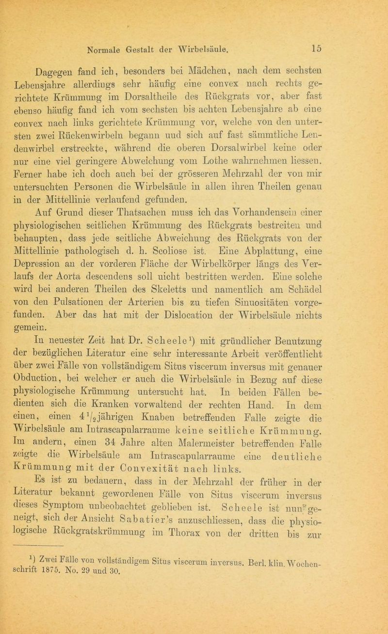 Dagegen fand ich, besonders bei Mädchen, nach dem sechsten Lebensjahre allerdings sehr häufig eine convex nach rechts ge- richtete Krümmung im Dorsaltheile des Rückgrats vor, aber fast ebenso häufig fand ich vom sechsten bis achten Lebensjahre ab eine convex nach links gerichtete Krümmung vor, welche von den unter- sten zwei Rückenwirbeln begann uud sich auf fast sämmtliche Len- denwirbel erstreckte, während die oberen Dorsalwirbel keine oder nur eine viel geringere Abweichung vom Lothe wahrnehmen liesseu. Ferner habe ich doch auch bei der grösseren Mehrzahl der von mir untersuchten Personen die Wirbelsäule in allen ihren Theilen genau in der Mittellinie verlaufend gefunden. Auf Grund dieser Thatsachen muss ich das Vorhandensein einer physiologischen seitlichen Krümmung des Rückgrats bestreiten und behaupten, dass jede seitliche Abweichung des Rückgrats von der Mittellinie pathologisch d. h. Scoliose ist. Eine Abplattung, eine Depression an der vorderen Fläche der Wirbelkörper längs des Ver- laufs der Aorta descendens soll uicht bestritten werden. Eine solche wird bei anderen Theilen des Skeletts und namentlich am Schädel von den Pulsationen der Arterien bis zu tiefen Sinuositäten vorge- funden. Aber das hat mit der Dislocation der Wirbelsäule nichts gemein. In neuester Zeit hat Dr. Scheele1) mit gründlicher Benutzung der bezüglichen Literatur eine sehr interessante Arbeit veröffentlicht über zwei Fälle von vollständigem Situs viscerum inversus mit genauer Obduction, bei welcher er auch die Wirbelsäule in Bezug auf diese physiologische Krümmung untersucht hat. In beiden Fällen be- dienten sich die Kranken vor waltend der rechten Hand. In dem einen, einen 4J/2jährigen Knaben betreffenden Falle zeigte die Wirbelsäule am Intrascapularraume keine seitliche Krümmung. Im andern, einen 34 Jahre alten Malermeister betreffenden Falle zeigte die Wirbelsäule am Intrascapularraume eine deutliche Krümmung mit der Convexität nach links. Es ist zu bedauern, dass in der Mehrzahl der früher in der Literatur bekannt gewordenen Fälle von Situs viscerum inversus dieses Symptom unbeobachtet geblieben ist. Scheele ist nun'ge- neigt, sich der Ansicht Sabatier’s anzuschliessen, dass die physio- logische Rückgratskrümmung im Thorax von der dritten bis zur B Zwei Fälle von vollständigem Situs viscerum inversus. Schrift 1875. No. 29 und 30. Berl. klin. Wochen-