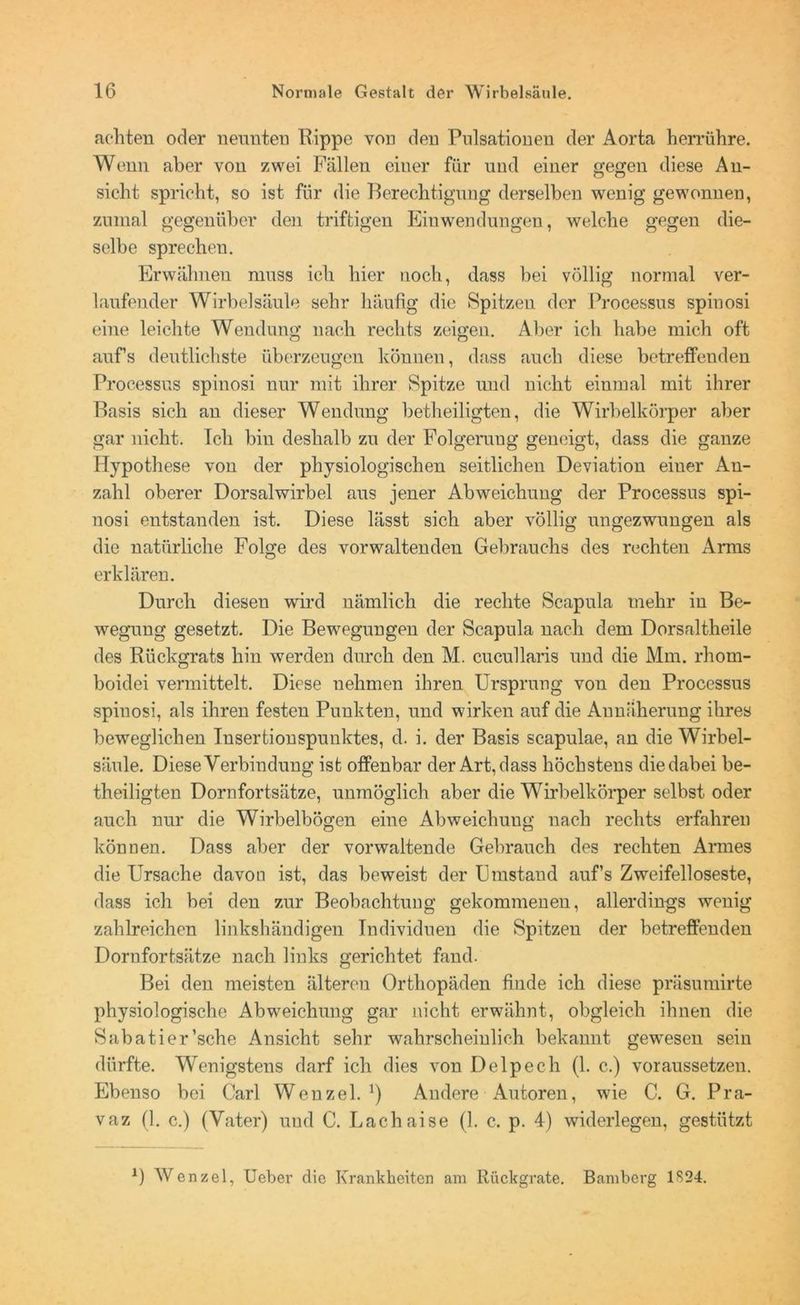 achten oder neunten Hippe von den Pulsationen der Aorta herrühre. Wenn aber von zwei Fällen einer für und einer gegen diese An- sicht spricht, so ist für die Berechtigung derselben wenig gewonnen, zumal gegenüber den triftigen Einwendungen, welche gegen die- selbe sprechen. Erwähnen muss ich hier noch, dass bei völlig normal ver- laufender Wirbelsäule sehr häufig die Spitzen der Processus spinosi eine leichte Wendung nach rechts zeigen. Aber ich habe mich oft aufs deutlichste überzeugen können, dass auch diese betreffenden Processus spinosi nur mit ihrer Spitze und nicht einmal mit ihrer Basis sich an dieser Wendung betheiligten, die Wirbelkörper aber gar nicht. Ich bin deshalb zu der Folgeruug geneigt, dass die ganze Hypothese von der physiologischen seitlichen Deviation einer An- zahl oberer Dorsalwirbel aus jener Abweichung der Processus spi- nosi entstanden ist. Diese lässt sich aber völlig ungezwungen als die natürliche Folge des vorwaltenden Gebrauchs des rechten Arms erklären. Durch diesen wird nämlich die rechte Scapula mehr in Be- wegung gesetzt. Die Bewegungen der Scapula nach dem Dorsaltheile des Rückgrats hin werden durch den M. cucullaris und die Mm. rhom- boidei vermittelt. Diese nehmen ihren Urspruug von den Processus spinosi, als ihren festen Punkten, und wirken auf die Annäherung ihres beweglichen Insertionspunktes, d. i. der Basis scapulae, an die Wirbel- säule. Diese Verbindung ist offenbar der Art, dass höchstens die dabei be- theiligten Dornfortsätze, unmöglich aber die Wirbelkörper selbst oder auch nur die Wirbelbögen eine Abweichung nach rechts erfahren können. Dass aber der vorwaltende Gebrauch des rechten Armes die Ursache davon ist, das beweist der Umstand auf’s Zweifelloseste, dass ich bei den zur Beobachtung gekommenen, allerdings wenig zahlreichen linkshändigen Individuen die Spitzen der betreffenden Dornfortsätze nach links gerichtet fand. Bei den meisten älteren Orthopäden finde ich diese präsumirte physiologische Abweichung gar nicht erwähnt, obgleich ihnen die Sabatier’sche Ansicht sehr wahrscheinlich bekannt gewesen sein dürfte. Wenigstens darf ich dies von Delpech (1. c.) voraussetzen. Ebenso bei Carl Wenzel.1) Andere Autoren, wie C. G. Pra- vaz (1. c.) (Vater) und C. Lachaise (1. c. p. 4) widerlegen, gestützt 1) Wenzel, Ueber die Krankheiten am Rückgrate. Bamberg 1S24.
