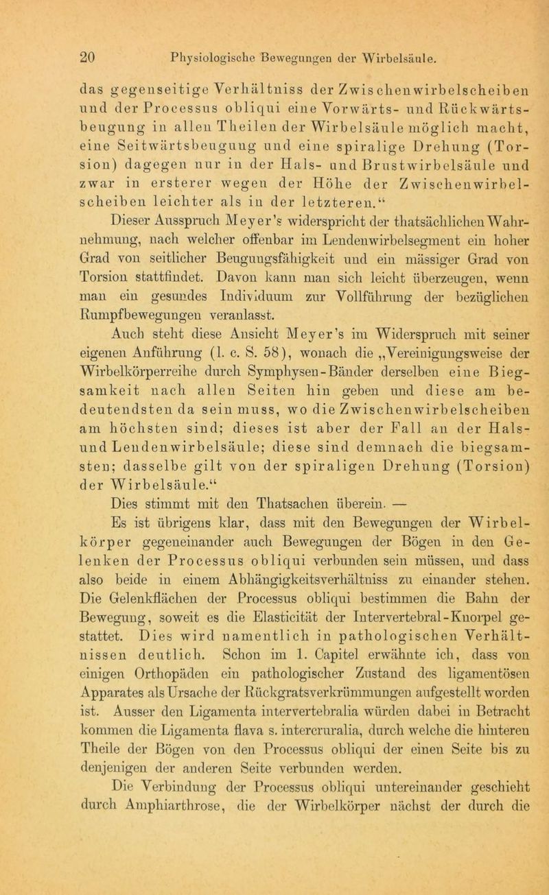 das gegenseitige Yerhältniss der Zwis dien wirbelscheiben und der Processus obliqui eine Vorwärts- und Rückwärts- beugung in allen Tlieilen der Wirbelsäule möglich macht, eine Seitwärtsbeugung und eine spiralige Drehung (Tor- sion) dagegen nur in der Hals- and Brustwirbelsäule und zwar in ersterer wegen der Höhe der Zwischenwirbel- scheiben leichter als in der letzteren.“ Dieser Ausspruch Meyer’s widerspricht der thatsächlichenWahr- nehmung, nach welcher offenbar im Lendenwirbelsegment ein hoher Grad von seitlicher Beuguugsfähigkeit und ein mässiger Grad von Torsion sfcattflndet. Davon kann man sich leicht überzeugen, wenn man ein gesundes Individuum zur Vollführung der bezüglichen Rumpfbewegungen veranlasst. Auch steht diese Ansicht Meyer’s im Widerspruch mit seiner eigenen Anführung (1. c. S. 58), wonach die ,,Vereinigungsweise der Wirbelkörperreihe durch Symphysen - Bänder derselben eine Bieg- samkeit nach allen Seiten hin geben und diese am be- deutendsten da sein muss, wo die Zwischenwirbelscheiben am höchsten sind; dieses ist aber der Fall an der Iials- und Lenden Wirbelsäule; diese sind demnach die biegsam- sten; dasselbe gilt von der spiraligen Drehung (Torsion) der Wirbelsäule.“ Dies stimmt mit den Thatsachen überein. — Es ist übrigens klar, dass mit den Bewegungen der Wirbel- körper gegeneinander auch Bewegungen der Bögen in den Ge- lenken der Processus obliqui verbunden sein müssen, und dass also beide in einem Abhängigkeitsverhältniss zu einander stehen. Die Gelenkflächen der Processus obliqui bestimmen die Bahn der Bewegung, soweit es die Elasticität der Intervertebral-Knorpel ge- stattet. Dies wird namentlich in pathologischen Verhält- nissen deutlich. Schon im 1. Capitel erwähnte ich, dass von einigen Orthopäden ein pathologischer Zustand des ligamentösen Apparates als Ursache der Rückgratsverkrümmungen aufgestellt worden ist. Ausser den Ligamenta intervertebralia würden dabei in Betracht kommen die Ligamenta flava s. intercruralia, durch welche die hinteren Theile der Bögen von den Processus obliqui der einen Seite bis zu denjenigen der anderen Seite verbunden werden. Die Verbindung der Processus obliqui untereinander geschieht durch Amphiarthrose, die der Wirbelkörper nächst der durch die