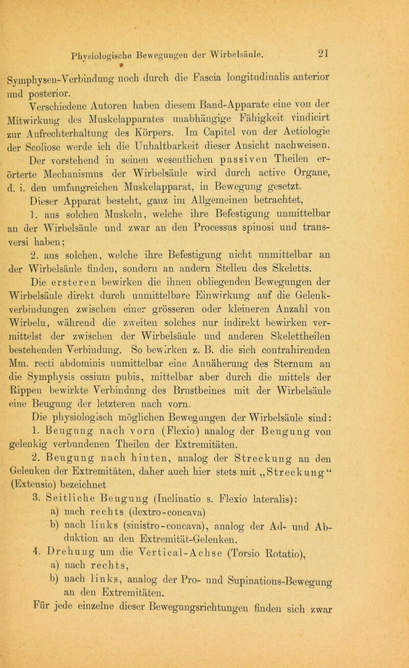 Symphysen-Verbindung noch durch die Fascia longifcudinalis anterior und posterior. Verschiedene Autoren haben diesem Band-Apparate eine von der Mitwirkung des Muskelapparates unabhängige Fähigkeit vindicirt zur Aufrechterhaltung des Körpers. Im Capitel von der Aetiologie der Scoliose werde ich die Unhaltbarkeit dieser Ansicht nachweisen. Der vorstehend in seinen wesentlichen passiven Theilen er- örterte Mechanismus der Wirbelsäule wird durch active Organe, d. i. den umfangreichen Muskelapparat, in Bewegung gesetzt. Dieser Apparat besteht, ganz im Allgemeinen betrachtet, 1. aus solchen Muskeln, welche ihre Befestigung unmittelbar an der Wirbelsäule und zwar an den Processus spiuosi und trans- versi haben; 2. aus solchen, welche ihre Befestigung nicht unmittelbar an der Wirbelsäule finden, sondern an andern Stellen des Skeletts. Die ersteren bewirken die ihnen obliegenden Bewegungen der Wirbelsäule direkt durch unmittelbare Einwirkung auf die Gelenk- verbindungen zwischen einer grösseren oder kleineren Anzahl von Wirbeln, während die zweiten solches nur indirekt bewirken ver- mittelst der zwischen der Wirbelsäule und anderen Skelettheilen bestehenden Verbindung. So bewirken z. B. die sich contrahirenden Mm. recti abdominis unmittelbar eine Anuäherung des Sternum an die Sympliysis ossium pubis, mittelbar aber durch die mittels der Rippen bewirkte Verbindung des Brustbeines mit der Wirbelsäule eine Beugung der letzteren nach vorn. Die physiologisch möglichen Bewegungen der Wirbelsäule sind: 1. Beugung nach vorn (Flexio) analog der Beugung von gelenkig verbundenen Theilen der Extremitäten. 2. Beugung nach hinten, analog der Streckung an den Gelenken der Extremitäten, daher auch hier stets mit „Streckung“ (Extensio) bezeichnet 3. Seitliche Beugung (Inclinatio s. Flexio lateralis): a) nach rechts (dextro-concava) b) nach links (siuistro-concava), analog der Ad- und Ab- duktion an den Extremität-Gelenken. 4. Drehung um die Vertieal-Achse (Torsio Rotatio), a) nach rechts, 1)) nach links, analog der Pro- und Supinations-Bewegung an den Extremitäten. Fiii jede einzelne dieser Beweguugsnchtungen finden sich zwar