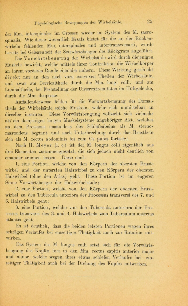 der Mm. iuterspinales im Grossen wieder im System des M. sacro- spinalis. Wie dieser wesentlich Ersatz bietet für die an den Rücken- wirbeln fehlenden Mm. interspinales und iutertransversarii, wurde bereits bei Gelegenheit der Seitwärtsbeuger des Rückgrats angeführt. Die Vorwärtsbeugung der Wirbelsäule wird durch diejenigen Muskeln bewirkt, welche mittels ihrer Contraktion die Wirbelkörper an ihrem vorderen Rande einander nähern. Diese Wirkung geschieht direkt nur au den nach vorn convexen Theilen der Wirbelsäule, und zwar am Cervicaltheile durch die Mm. longi colli, und am Lumbaltheile, bei Feststellung der Unterextremitäten im Hüftgelenke, durch die Mm. ileopsoae. Aulfallenderweise fehlen für die Vorwärtsbeugung des Dorsal- theils der Wirbelsäule solche Muskeln, welche sich unmittelbar an dieselbe inseriren. Diese Vorwärtsbeugung vollzieht sich vielmehr als'ein demjenigen langen Muskelsysteme ungehöriger Akt, welches an dem Processus mastoideus des Schläfenbeins als M. sterno- mastoideus beginnt und nach Unterbrechung durch das Brustbein sich als M. rectus abdominis bis zum Os pubis fortsetzt. Nach H. Meyer (1. c.) ist der M. longus colli eigentlich aus drei Elementen zusammengesetzt, die sich jedoch nicht deutlich von einander trennen lassen. Diese sind: 1. eiue Portion, welche von den Körpern der obersten Brust- wirbel und der untersten Halswirbel zu deu Körpern der obersten Halswirbel (ohne den Atlas) geht. Diese Portion ist im engeren Sinne Vorwärtsbeuger der Halswirbelsäule: 2. eine Portion, welche von den Körpern der obersten Brust- wirbel zu den Tubercula anteriora der Processus transversi des 7. und G. Halswirbels geht; 3. eine Portion, welche von den Tubercula anteriora der Pro- cessus transversi des 3. und 4. Halswirbels zum Tuberculum anterius atlantis geht. Es ist deutlich, dass die beiden letzten Portionen wegen ihres schrägen Verlaufes bei einseitiger Thätigkeit auch zur Rotation mit- wirken. Das System des M longus colli setzt sich für die Vorwärts- beugung des Kopfes fort in den Mm. rectus capitis anterior major und minor, welche wegen ihres etwas schiefen Verlaufes bei ein- seitiger Thätigkeit auch bei der Drehung des Kopfes mitwirken.
