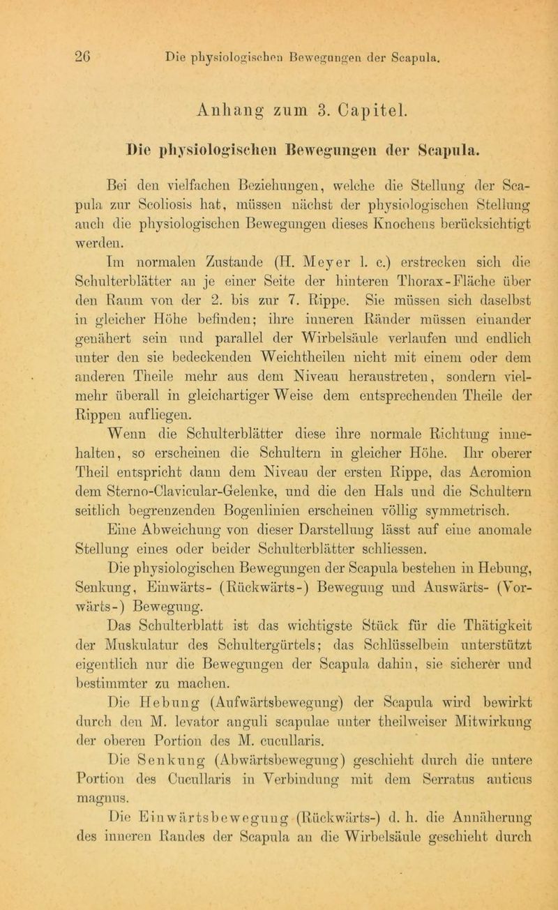 Anhang zum 3. Capitel. Die physiologischen Bewegungen der Scapula. Bei den vielfachen Beziehungen, welche die Stellung der Sca- pula zur Scoliosis hat, müssen nächst der physiologischen Stellung auch die physiologischen Bewegungen dieses Knochens berücksichtigt werden. Im normalen Zustande (II. Meyer 1. c.) erstrecken sich die Schulterblätter an je einer Seite der hinteren Thorax-Fläche über den Raum von der 2. bis zur 7. Rippe. Sie müssen sich daselbst in gleicher Höhe befinden; ihre inneren Ränder müssen einander genähert sein und parallel der Wirbelsäule verlaufen und endlich unter den sie bedeckenden Weichtlieilen nicht mit einem oder dem anderen Theile mehr aus dem Niveau heraustreten, sondern viel- mehr überall in gleichartiger Weise dem entsprechenden Theile der Rippen aufliegen. Wenn die Schulterblätter diese ihre normale Richtung inne- halten, so erscheinen die Schultern in gleicher Höhe. Ihr oberer Theil entspricht daun dem Niveau der ersten Rippe, das Acromion dem Sterno-Clavicular-Gelenke, und die den Hals und die Schultern seitlich begrenzenden Bogenlinien erscheinen völlig symmetrisch. Eine Abweichung von dieser Darstellung lässt auf eine anomale Stellung eines oder beider Schulterblätter schliessen. Die physiologischen Bewegungen der Scapula bestehen in Hebung, Senkung, Einwärts- (Rückwärts-) Bewegung und Auswärts- (Vor- wärts-) Bewegung. Das Schulterblatt ist das wichtigste Stück für die Thätigkeit der Muskulatur des Schultergürtels; das Schlüsselbein unterstützt eigentlich nur die Bewegungen der Scapula dahin, sie sicherer und bestimmter zu machen. Die Hebung (Aufwärtsbewegung) der Scapula wird bewirkt durch den M. levator anguli scapulae unter theilweiser Mitwirkung der oberen Portion des M. cucullaris. Die Senkung (Abwärtsbewegung) geschieht durch die untere Portion des Cucullaris in Verbindung mit dem Serratus auticus magnus. Die Ei nwärtsbewegung (Rückwärts-) d. h. die Annäherung des inneren Randes der Scapula an die Wirbelsäule geschieht durch