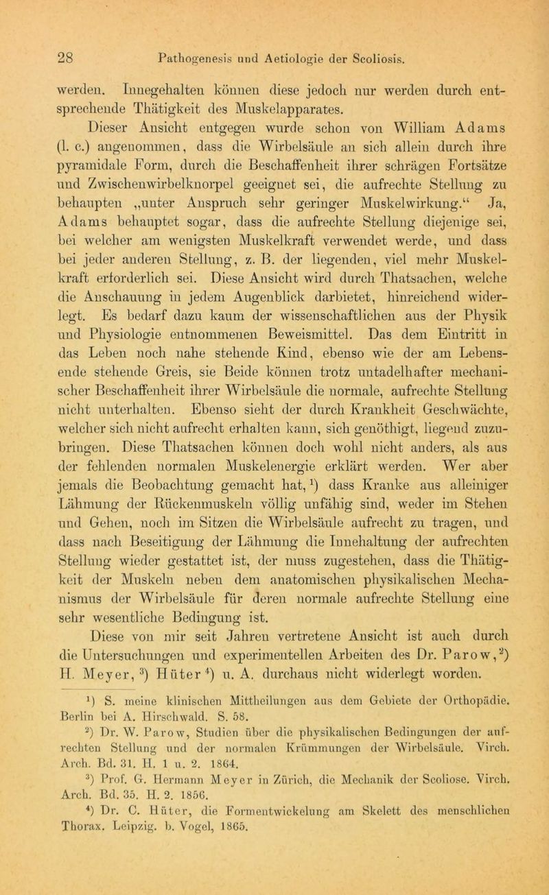 werden. Iimegehalten können diese jedocli nur werden durch ent- sprechende Thätigkeit des Muskelapparates. Dieser Ansicht entgegen wurde schon von William Adams (1. c.) angenommen, dass die Wirbelsäule an sich allein durch ihre pyramidale Form, durch die Beschaffenheit ihrer schrägeu Fortsätze und Zwischenwirbelknorpel geeignet sei, die aufrechte Stellung zu behaupten „unter Anspruch sehr geringer Muskelwirkung.“ Ja, Adams behauptet sogar, dass die aufrechte Stellung diejenige sei, bei welcher am wenigsten Muskelkraft verwendet werde, und dass bei jeder anderen Stellung, z. B. der liegenden, viel mehr Muskel- kraft erforderlich sei. Diese Ansicht wird durch Thatsachen, welche die Anschauung in jedem Augenblick darbietet, hinreichend wider- legt. Es bedarf dazu kaum der wissenschaftlichen aus der Physik und Physiologie entnommenen Beweismittel. Das dem Eintritt in das Leben noch nahe stehende Kind, ebenso wie der am Lebens- ende stehende Greis, sie Beide können trotz untadelhafter mechani- scher Beschaffenheit ihrer Wirbelsäule die normale, aufrechte Stellung nicht unterhalten. Ebenso sieht der durch Krankheit Geschwächte, welcher sich nicht aufrecht erhalten kann, sich genöthigt, liegend zuzu- bringen. Diese Thatsachen können doch wohl nicht anders, als aus der fehlenden normalen Muskelenergie erklärt werden. Wer aber jemals die Beobachtung gemacht hat,4) dass Kranke aus alleiniger Lähmung der Rückenmuskeln völlig unfähig sind, weder im Stehen und Gehen, noch im Sitzen die Wirbelsäule aufrecht zu tragen, und dass nach Beseitigung der Lähmung die Innehaltung der aufrechten Stellung wieder gestattet ist, der muss zugestehen, dass die Thätig- keit der Muskeln neben dem anatomischen physikalischen Mecha- nismus der Wirbelsäule für deren normale aufrechte Stellung eine sehr wesentliche Bedingung ist. Diese von mir seit Jahren vertretene Ansicht ist auch durch die Untersuchungen und experimentellen Arbeiten des Dr. Parow,2) H. Meyer,3) Hüter4) u. A. durchaus nicht widerlegt worden. 0 S. meine klinischen Mittheilungen aus dem Gebiete der Orthopädie. Berlin hei A. Hirschwald. S. 58. 2) Pr. W. Parow, Studien über die physikalischen Bedingungen der auf- rechten Stellung und der normalen Krümmungen der Wirbelsäule. Vireh. Arch. Bd. 31. II. 1 u. 2. 1864. 3) Prof. G. Hermann Meyer in Zürich, die Mechanik der Scoliose. Virch. Arch. Bd. 35. H. 2. 1856. 4) Dr. C. Hüter, die Formentwickelung am Skelett des menschlichen Thorax. Leipzig, b. Vogel, 1865.