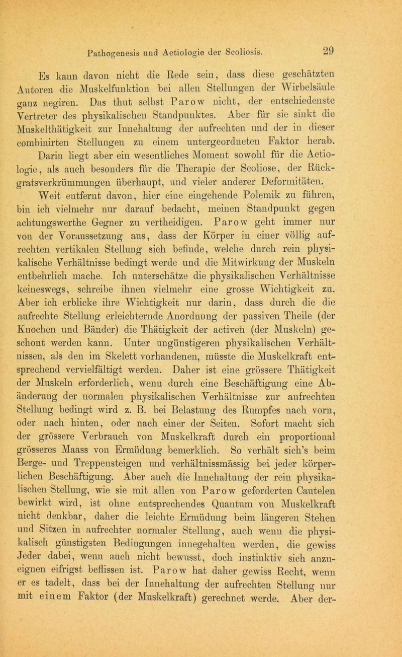 Es kann davon nicht die Rede sein, dass diese geschätzten Autoren die Muskelfunktion bei allen Stellungen der Wirbelsäule o-auz nesfiren. Das thut selbst Parow nicht, der entschiedenste Vertreter des physikalischen Standpunktes. Aber für sie sinkt die Muskelthätigkeit zur Iunehaltung der aufrechten und der in dieser combinirten Stellungen zu einem untergeordneten Faktor herab. Darin liegt aber ein wesentliches Moment sowohl für die Aetio- logie, als auch besonders für die Therapie der Scoliose, der Rück- gratsverkrümmungen überhaupt, und vieler anderer Deformitäten. Weit entfernt davon, hier eiue eingehende Polemik zu führen, bin ich vielmehr nur darauf bedacht, meinen Standpunkt gegen achtungswerthe Gegner zu vertheidigen. Parow geht immer nur von der Voraussetzung aus, dass der Körper in einer völlig auf- rechten vertikalen Stelluug sich befinde, welche durch rein physi- kalische Verhältnisse bedingt werde und die Mitwirkung der Muskeln entbehrlich mache. Ich unterschätze die physikalischen Verhältnisse keineswegs, schreibe ihnen vielmehr eine grosse Wichtigkeit zu. Aber ich erblicke ihre Wichtigkeit nur darin, dass durch die die aufrechte Stellung erleichternde Anordnung der passiven Theile (der Knochen und Bänder) die Thätigkeit der activeh (der Muskeln) ge- schont werden kann. Unter ungünstigeren physikalischen Verhält- nissen, als den im Skelett vorhandenen, müsste die Muskelkraft ent- sprechend vervielfältigt werden. Daher ist eine grössere Thätigkeit der Muskeln erforderlich, wenn durch eine Beschäftigung eine Ab- änderung der normalen physikalischen Verhältnisse zur aufrechten Stellung bedingt wird z. B. bei Belastung des Rumpfes nach vorn, oder nach hinten, oder nach einer der Seiten. Sofort macht sich der grössere Verbrauch von Muskelkraft durch ein proportional grösseres Maass von Ermüdung bemerklich. So verhält sich’s beim Berge- und Treppensteigen und verhältnissmässig bei jeder körper- lichen Beschäftigung. Aber auch die Innehaltung der rein physika- lischen Stellung, wie sie mit allen von Parow geforderten Cautelen bewirkt wird, ist ohne entsprechendes Quantum von Muskelkraft nicht denkbar, daher die leichte Ermüdung beim längeren Stehen und Sitzen in aufrechter normaler Stellung, auch wenn die physi- kalisch günstigsten Bedingungen inuegehalten werden, die gewiss Jeder dabei, wenn auch nicht bewusst, doch instinktiv sich anzu- eignen eifrigst beflissen ist. Parow hat daher gewiss Recht, wenn er es tadelt, dass bei der Innehaltung der aufrechten Stellung nur mit einem Faktor (der Muskelkraft) gerechnet werde. Aber der-
