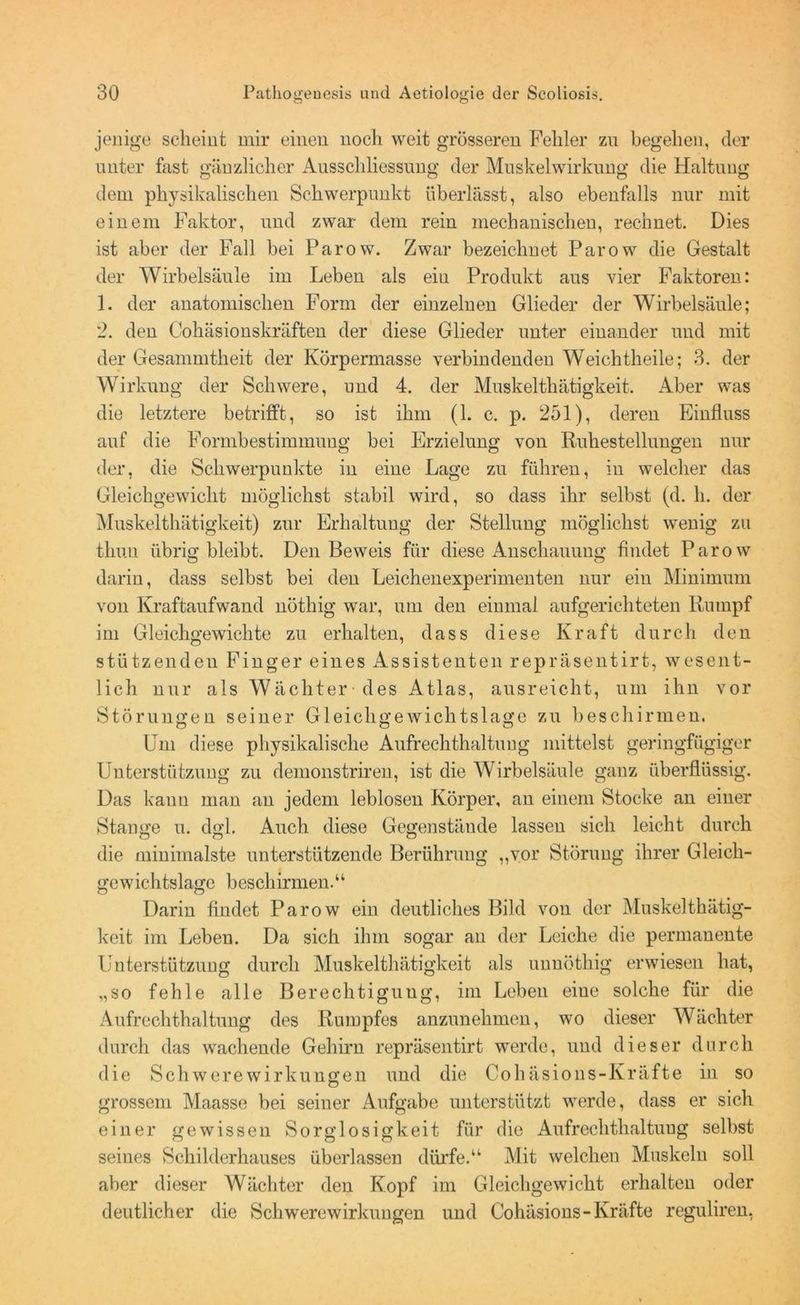 jenige scheint mir einen noch weit grösseren Fehler zn begehen, der unter fast gänzlicher Ausschliessung der Muskelwirkung die Haltung dem physikalischen Schwerpunkt überlässt, also ebenfalls nur mit einem Faktor, und zwar dem rein mechanischen, rechnet. Dies ist aber der Fall bei Parow. Zwar bezeichnet Parow die Gestalt der Wirbelsäule im Leben als ein Produkt aus vier Faktoren: 1. der anatomischen Form der einzelnen Glieder der Wirbelsäule; 2. den Cohäsionskräften der diese Glieder unter einander und mit der Gesannntheit der Körpermasse verbindenden Weichtheile; 3. der Wirkung der Schwere, und 4. der Muskelthätigkeit. Aber was die letztere betrifft, so ist ihm (1. c. p. 251), deren Einfluss auf die Formbestimmung bei Erzielung von Ruhestellungen nur der, die Schwerpunkte in eine Lage zu führen, in welcher das Gleichgewicht möglichst stabil wird, so dass ihr selbst (d. li. der Muskelthätigkeit) zur Erhaltung der Stellung möglichst wenig zu tliuu übrig bleibt. Den Beweis für diese Anschauung findet Parow darin, dass selbst bei den Leichenexperimenten nur ein Minimum von Kraftaufwand nöthig war, um den einmal aufgerichteten Rumpf im Gleichgewichte zu erhalten, dass diese Kraft durch den stützenden Finger eines Assistenten repräsentirt, wesent- lich nur als Wächter des Atlas, ausreicht, um ihn vor Störungen seiner Gleichgewichtslage zu beschirmen. Um diese physikalische Aufrechthaltuug mittelst geringfügiger Unterstützung zu demonstriren, ist die Wirbelsäule ganz überflüssig. Das kann man an jedem leblosen Körper, an einem Stocke an einer Stange u. dgl. Auch diese Gegenstände lassen sich leicht durch die minimalste unterstützende Berührung ,,vor Störung ihrer Gleich- gewichtslage beschirmen.“ Darin findet Parow ein deutliches Bild von der Muskelthätig- keit im Leben. Da sich ihm sogar an der Leiche die permanente Unterstützung durch Muskelthätigkeit als unnöthig erwiesen hat, „so fehle alle Berechtigung, im Leben eine solche für die Aufrechthaltung des Rumpfes anzunehmen, wo dieser Wächter durch das wachende Gehirn repräsentirt werde, und dieser durch die SchwereWirkungen und die Cohäsions-Kräfte in so grossem Maasse bei seiner Aufgabe unterstützt werde, dass er sich einer gewissen Sorglosigkeit für die Aufrechthaltuug selbst seines Schilderhauses überlassen dürfe.“ Mit welchen Muskeln soll aber dieser Wächter den Kopf im Gleichgewicht erhalten oder deutlicher die Schwerewirkungen und Cohäsions-Kräfte reguliren,