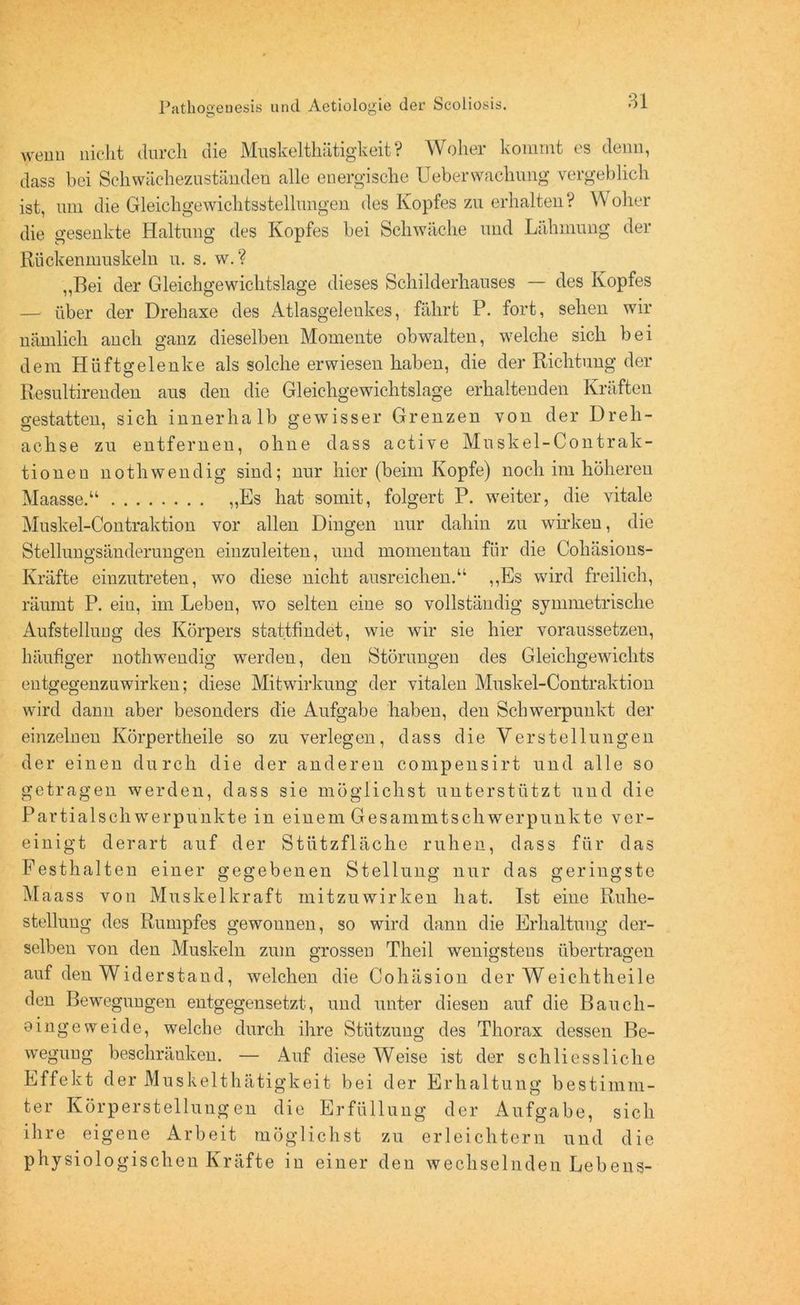 wenn nicht durch die Muskelthätigkeit? Woher kommt es denn, dass bei Schwächezuständen alle energische Ueberwachung vergeblich ist, um die Gleichgewichtsstellungen des Kopfes zu erhalten? Woher die gesenkte Haltung des Kopfes bei Schwäche und Lähmung der Rückenmuskeln u. s. w.? ,,Bei der Gleichgewichtslage dieses Schilderhauses — des Kopfes — über der Drehaxe des Atlasgelenkes, fährt P. fort, sehen wir nämlich auch ganz dieselben Momente obwalten, welche sich bei dem Hüftgelenke als solche erwiesen haben, die der Richtung der Resultirenden aus den die Gleichgewichtslage erhaltenden Kräften o’estatten, sich innerhalb gewisser Grenzen von der Dreh- aehse zu entfernen, ohne dass active Muskel-Contrak- tionen nothwendig sind; nur hier (beim Kopfe) noch im höheren Maasse.“ „Es hat somit, folgert P. weiter, die vitale Muskel-Contraktion vor allen Dingen nur dahin zu wirken, die Stellungsänderungen einzuleiten, und momentan für die Cohäsions- Kräfte einzutreten, wo diese nicht ausreichen.“ „Es wird freilich, räumt P. eiu, im Leben, wo selten eine so vollständig symmetrische Aufstellung des Körpers stattfindet, wie wir sie hier voraussetzen, häufiger nothwendig werden, den Störungen des Gleichgewichts entgegenzuwirken; diese Mitwirkung der vitalen Muskel-Contraktion wird dann aber besonders die Aufgabe haben, den Schwerpunkt der einzelnen Körpertheile so zu verlegen, dass die Verstellungen der einen durch die der anderen compensirt und alle so getragen werden, dass sie möglichst unterstützt und die Partialschwerpunkte in einem Gesammtschwerpunkte ver- einigt derart auf der Stützfläche ruhen, dass für das Festhalten einer gegebenen Stellung nur das geringste M aass von Muskelkraft mitzuwirken hat. Ist eine Ruhe- stellung des Rumpfes gewonnen, so wird dann die Erhaltung der- selben von den Muskeln zum grossen Theil wenigstens übertragen auf den Widerstand, welchen die Cohäsion der Weichtheile den Bewegungen entgegensetzt, und unter diesen auf die Baucli- eingeweide, welche durch ihre Stützung des Thorax dessen Be- wegung beschränken. — Auf diese Weise ist der schliessliche Effekt der Muskelthätigkeit bei der Erhaltung bestimm- ter Körperstellungen die Erfüllung der Aufgabe, sich ihre eigene Arbeit möglichst zu erleichtern und die physiologischen Kräfte in einer den wechselnden Lebens-