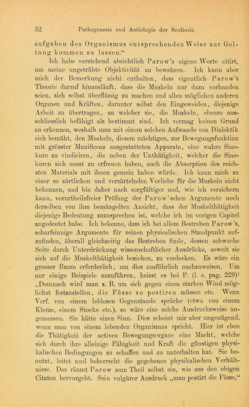 aufgaben des Organismus entsprechenden Weise zur Gel- tung kommen zu lassen.“ Ich habe vorstehend absichtlich Parow’s eigene Worte citirt, um meine ungetrübte Objektivität zu bewahren. Ich kann aber mich der Bemerkung nicht enthalten, dass eigentlich Parow’s Theorie darauf hinausläuft, dass die Muskeln nur dazu vorhanden seien, sich selbst überflüssig zu machen und allen möglichen anderen Organen und Kräften, darunter selbst den Eingeweiden, diejenige Arbeit zu übertragen, zu welcher sie, die Muskeln, ebenso aus- schliesslich befähigt als bestimmt sind. Ich vermag keinen Grund zu erkennen, weshalb man mit einem solchen Aufwande von Dialektik sich bemüht, den Muskeln, diesem mächtigen, zur Bewegungsfunktion mit grösster Munificenz ausgestatteten Apparate, eine wahre Sine- kure zu vindiciren, die neben der Unthätigkeit, welcher die Sine- kuren sich sonst zu erfreuen haben, auch die Absorption des reich- sten Materials mit ihnen gemein haben würde. Ich kann mich zu eiuer so zärtlichen und verzärtelnden Vorliebe für die Muskeln nicht bekennen, und bin daher nach sorgfältiger und, wie ich versichern kann, vorurtheilsfreier Prüfung der Parow’sehen Argumente noch derselben vou ihm bemängelten Ansicht, dass der Muskelthätigkeit diejenige Bedeutung zuzusprechen ist, welche ich im vorigen Capitel angedeutet habe. Ich bekenne, dass ich bei allem Bestreben Parow’s, scharfsinnige Argumente für seinen physicalischen Standpunkt auf- zufinden, überall gleichzeitig das Bestreben finde, dessen schwache Seite durch Unterdrückung wissenschaftlicher Ausdrücke, soweit sie sich auf die Muskelthätigkeit beziehen, zu verdecken. Es wäre ein grosser Raum erforderlich, um dies ausführlich nachzuweisen. Um nur einige Beispiele anzuführen, heisst es bei P. (1. c. pag. 229): ,,Demnach wird man z. B. um sich gegen einen starken Wind mög- lichst festzustellen, die Füsse so postiren müssen etc. Wenn Verf. von einem leblosen Gegenstände spräche (etwa von einem Klotze, einem Stocke etc.), so wäre eine solche Ausdrucks weise an- gemessen. Sie hätte einen Sinn. Dies scheint mir aber ungenügend, wenn man von einem lebenden Organismus spricht. Hier ist eben die Thätigkeit der activen Bewegungsorgane eine Macht, welche sich durch ihre alleinige Fähigkeit und Kraft die günstigen physi- kalischen Bedingungen zu schaffen und zu unterhalten hat. Sie be- nutzt, leitet und beherrscht die gegebenen physikalischen Verhält- nisse. Das räumt Parow zum Tlieil selbst ein, wie aus den obigen Citaten hervorgeht. Sein vulgärer Ausdruck „man postirt die Füsse,“