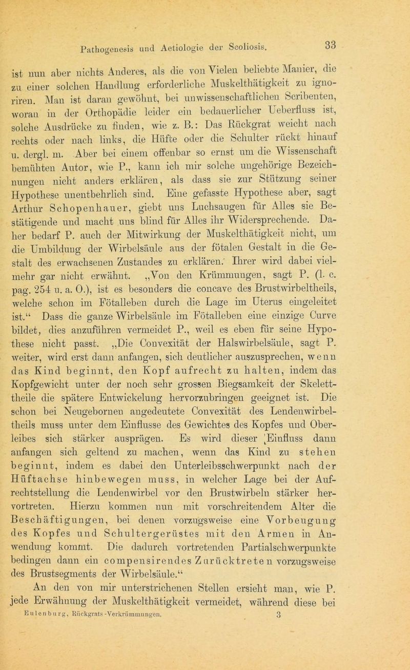ist nun aber nichts Anderes, als die von Vielen beliebte Manier, die zu einer solchen Handlung erforderliche Muskelthätigkeit zu igno- riren. Man ist daran gewöhnt, bei unwissenschaftlichen Scribeuten, woran in der Orthopädie leider ein bedauerlicher Ueberfluss ist, solche Ausdrücke zu finden, wie z. B.: Das Rückgrat weicht nach rechts oder nach links, die Hüfte oder die Schulter rückt hinauf u. dergl. m. Aber bei einem offenbar so ernst um die Wissenschaft bemühten Autor, wie P., kann ich mir solche ungehörige Bezeich- nungen nicht anders erklären, als dass sie zur Stützung seiner Hypothese unentbehrlich sind. Eine gefasste Hypothese aber, sagt Arthur Schopenhauer, giebt uns Luchsaugen für Alles sie Be- stätigende und macht uns blind für Alles ihr Widersprechende. Da- her bedarf P. auch der Mitwirkung der Muskelthätigkeit nicht, um die Umbildung der Wirbelsäule aus der fötalen Gestalt iu die Ge- stalt des erwachsenen Zustandes zu erklären. Ihrer wird dabei viel- mehr gar nicht erwähnt. „Von den Krümmungen, sagt P. (1. c. pag. 254 n. a. 0.), ist es besonders die concave des Brustwirbeltlieils, welche schon im Fötalleben durch die Lage im Uterus eingeleitet ist.“ Dass die ganze Wirbelsäule im Fötalleben eine einzige Curve bildet, dies anzuführen vermeidet P., weil es eben für seine Hypo- these nicht passt. „Die Convexität der Halswirbelsäule, sagt P. weiter, wird erst dann anfangen, sich deutlicher auszusprechen, wenn das Kind beginnt, den Kopf aufrecht zu halten, indem das Kopfgewicht unter der noch sehr grossen Biegsamkeit der Skelett- tlieile die spätere Entwickelung hervorzubringen geeignet ist. Die schon bei Neugeboruen augedeutete Convexität des Lendenwirbel- theils muss unter dem Einflüsse des Gewichtes des Kopfes und Ober- leibes sich stärker ausprägen. Es wird dieser 'Einfluss dann anfangen sich geltend zu machen, wenn das Kind zu stehen beginnt, indem es dabei den Unterleibsschwerpunkt nach der Hüftachse hinbewegen muss, in welcher Lage bei der Auf- rechtstellung die Lendenwirbel vor den Brustwirbeln stärker her- vortreten. Hierzu kommen nun mit vorschreitendem Alter die Beschäftigungen, bei denen vorzugsweise eine Vorbeugung des Kopfes und Schultergerüstes mit den Armen in An- wendung kommt. Die dadurch vortretenden Partialschwerpunkte bedingen dann ein compensirendes Z urücktrete n vorzugsweise des Brustsegments der Wirbelsäule.“ An den von mir unterstrichenen Stellen ersieht man, wie P. jede Erwähnung der Muskelthätigkeit vermeidet, während diese bei Eulen bürg, Rückgrats-Verkrümmungen. 3