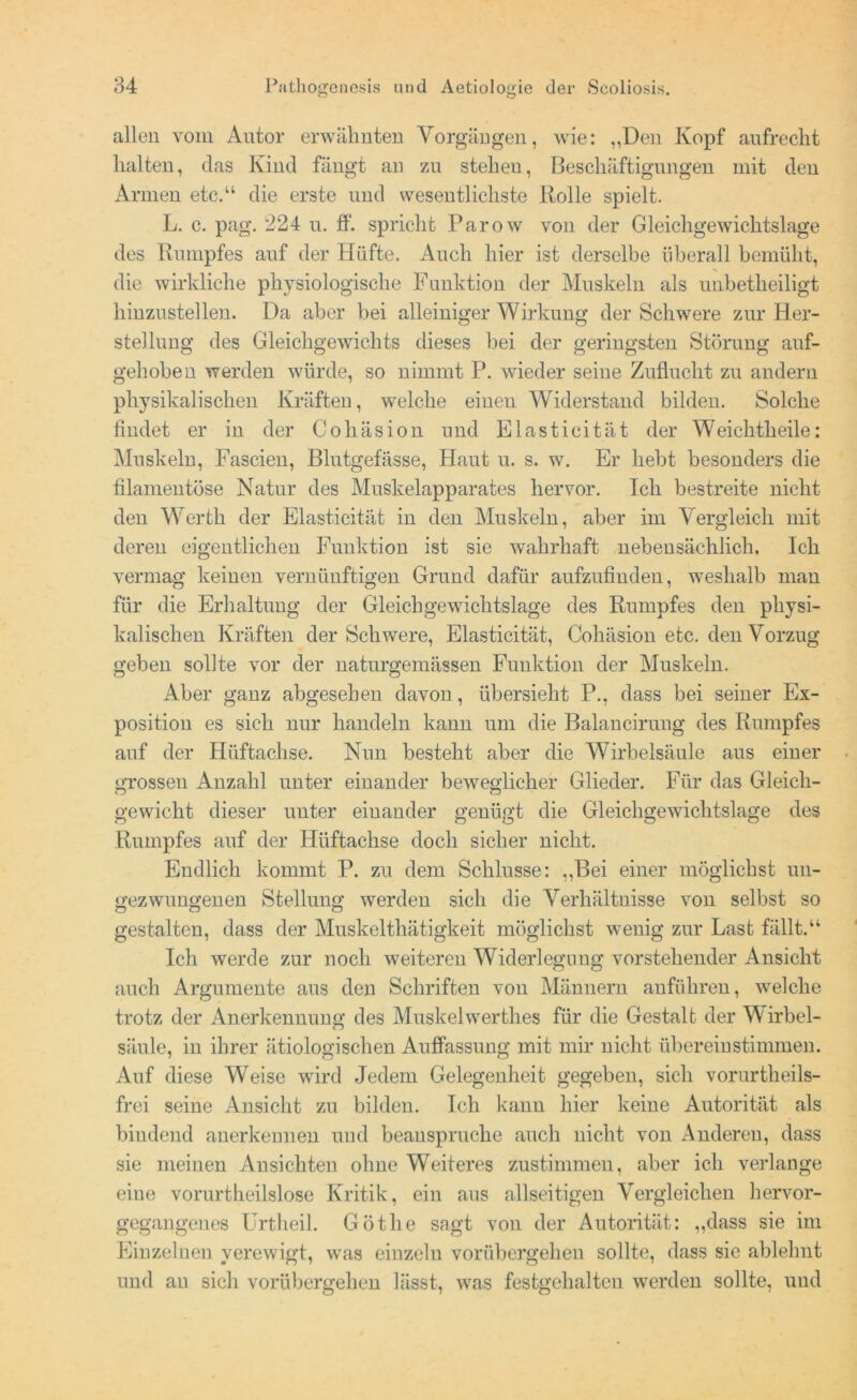 allen vom Autor erwähnten Vorgängen, wie: „Den Kopf aufrecht halten, das Kind fängt an zu steheu, Beschäftigungen mit den Armen etc.“ die erste und wesentlichste ltolle spielt. L. c. pag. 224 u. ff. spricht Parow von der Gleichgewichtslage des Rumpfes auf der Hüfte. Auch hier ist derselbe überall bemüht, die wirkliche physiologische Funktion der Muskeln als unbetheiligt hinzustellen. Da aber bei alleiniger Wirkung der Schwere zur Her- stellung des Gleichgewichts dieses bei der geringsten Störung auf- geh oben werden würde, so nimmt P. wieder seine Zuflucht zu andern physikalischen Kräften, welche einen Widerstand bilden. Solche findet er in der Cohäsion und Blasticität der Weichtheile: Muskeln, Fascien, Blutgefässe, Haut u. s. w. Er hebt besonders die filamentöse Natur des Muskelapparates hervor. Ich bestreite nicht den Werth der Elasticität in den Muskeln, aber im Vergleich mit deren eigentlichen Funktion ist sie wahrhaft nebensächlich. Ich vermag keinen vernünftigen Grund dafür aufzufinden, weshalb man für die Erhaltung der Gleichgewichtslage des Rumpfes den physi- kalischen Kräften der Schwere, Elasticität, Oohäsion etc. den Vorzug geben sollte vor der naturgemässen Funktion der Muskeln. Aber ganz abgesehen davon, übersieht P., dass bei seiner Ex- position es sich nur handeln kann um die Balancirung des Rumpfes auf der Htiftachse. Nun besteht aber die Wirbelsäule aus einer grossen Anzahl unter einander beweglicher Glieder. Für das Gleich- gewicht dieser uuter einander genügt die Gleichgewichtslage des Rumpfes auf der Hüftachse doch sicher nicht. Endlich kommt P. zu dem Schlüsse: „Bei einer möglichst un- gezwungenen Stellung werden sich die Verhältnisse von selbst so gestalten, dass der Muskelthätigkeit möglichst wenig zur Last fällt.“ Ich werde zur noch weiteren Widerlegung vorstehender Ansicht auch Argumente aus den Schriften von Männern anführen, welche trotz der Anerkennung des Muskelwerth.es für die Gestalt der Wirbel- säule, in ihrer ätiologischen Auffassung mit mir nicht übereinstimmen. Auf diese Weise wird Jedem Gelegenheit gegeben, sich vorurtheils- frei seine Ansicht zu bilden. Ich kann hier keine Autorität als bindend anerkennen und beanspruche auch nicht von Anderen, dass sie meinen Ansichten ohne Weiteres zustimmen, aber ich verlange eine vorurtheilslose Kritik, ein aus allseitigen Vergleichen hervor- gegangenes Urtheil. Göthe sagt von der Autorität: „dass sie im Einzelnen verewigt, was einzeln vorübergehen sollte, dass sie ablelmt und an sich vorübergehen lässt, was festgehalten werden sollte, und