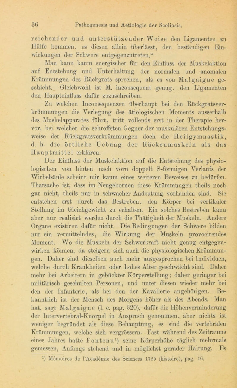reichender und unterstützender Weise den Ligamenten zu Hülfe kommen, es diesen allein überlässt, den beständigen Ein- wirkungen der Schwere entgegenzutreten.“ Man kann kaum energischer für den Einfluss der Muskelaktion auf Entstehung und Unterhaltung der normalen und anomalen Krümmungen des Rückgrats sprechen, als es von Malgaigue ge- schieht. Gleichwohl ist M. inconsecjuent genug, den Ligamenten den Haupteinfluss dafür zuzuschreiben. Zu welchen InconSequenzen überhaupt bei den Rückgratsver- krümmuugen die Verlegung des ätiologischen Moments ausserhalb des Muskelapparates führt, tritt vollends erst in der Therapie her- vor, bei welcher die schroffsten Gegner der muskulären Entstehungs- weise der Rückgrats Verkrümmungen doch die Heilgymnastik, d. h. die örtliche Uebung der Riickeumuskeln als das II a u p t in i 11 e 1 erklären. Der Einfluss der Muskelaktion auf die Entstehung des physio- logischen von hinten nach vorn doppelt S-förmigen Verlaufs der Wirbelsäule scheiut mir kaum eines weiteren Beweises zu bedürfen. Thatsache ist, dass im Neugebornen diese Krümmungen theils noch gar nicht, theils nur in schwacher Andeutung vorhanden sind. Sie entstehen erst durch das Bestreben, den Körper bei vertikaler Stellung im Gleichgewicht zu erhalten. Ein solches Bestreben kann aber nur realisirt werden durch die Thätigkeit der Muskeln. Andere Organe existiren dafür nicht. Die Bedingungen der Schwere bilden nur ein vermittelndes, die Wirkung der Muskeln provoeirendes Moment. Wo die Muskeln der Schwerkraft nicht genug entgegen- wirken können, da steigern sich auch die physiologischen Krümmun- gen. Daher sind dieselben auch mehr ausgesprochen bei Individuen, welche durch Krankheiten oder hohes Alter geschwächt sind. Daher mehr bei Arbeitern in gebückter Körperstellung; daher geringer bei militärisch geschulten Personen, und unter diesen wieder mehr bei den der Infanterie, als bei den der Kavallerie angehöiigen. Be- kanntlich ist der Mensch des Morgens höher als des Abends. Mau hat, sagt Malgaigne (1. c. pag. 320), dafür die Höhen Verminderung der Iutervertebral-Knorpel in Anspruch genommen, aber nichts ist weniger begründet als diese Behauptung, es sind die vertebralen Krümmungen, welche sich vergrössern. Fast während des Zeitraums eines Jahres hatte Fönten u1) seine Körperhöhe täglich mehrmals gemessen, Anfangs stehend und in möglichst gerader Haltung. Es 0 Memoires de l’Acadcmie des Sciences 1725 (liistoire), pag. 16.