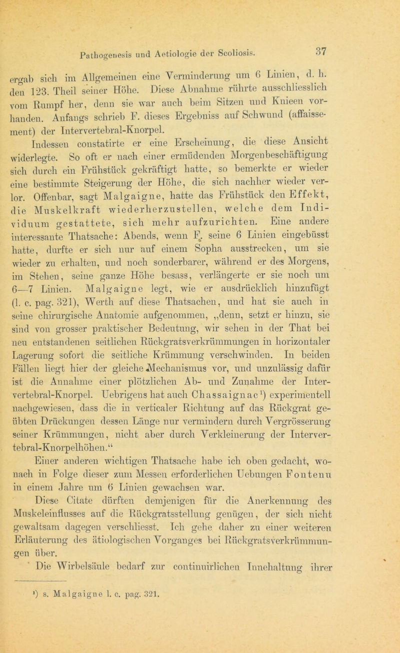 ergab sieb im Allgemeinen eine Verminderung um 6 Linien , d. h. den 123. Tbeil seiner Höhe. Diese Abnahme rührte ausschliesslich vom Rumpf her, denn sie war auch beim Sitzen und Knieen vor- handen. Anfangs schrieb F. dieses Ergebniss auf Schwund (affaisse- ment) der Intervertebral-Ivnorpel. Indessen constatirte er eine Erscheinung, die diese Ansicht widerlegte. So oft er nach einer ermüdenden Morgenbeschäftigung sich durch ein Frühstück gekraftigt hatte, so bemerkte ei wieder eine bestimmte Steigerung der Höhe, die sich nachher wieder ver- lor. Offenbar, sagt Malgaigne, hatte das Frühstück den Effekt, die Muskelkraft wiederherzustellen, welche dem Indi- viduum gestattete, sich mehr aufzurichten. Eine andere interessante Thatsache: Abends, wenn F. seine 6 Linien eingebüsst hatte, durfte er sich nur auf einem Sopha ausstrecken, um sie wieder zu erhalten, und noch sonderbarer, während er des Morgens, im Stehen, seine ganze Höhe besass, verlängerte er sie noch um 6—7 Linien. Malgaigne legt, wie er ausdrücklich hinzufügt (1. c. pag. 321), Werth auf diese Thatsachen, und hat sie auch in seine chirurgische Anatomie aufgenommen, „denn, setzt er hinzu, sie sind von grosser praktischer Bedeutung, wir sehen in der That bei neu entstandenen seitlichen Rückgratsverkrümmungen in horizontaler Lao’ernno- sofort die seitliche Krümmung verschwinden. In beiden Fällen liegt hier der gleiche Mechanismus vor, und unzulässig dafür ist die Aunahme einer plötzlichen Ab- und Zunahme der Inter- vertebral-Knorpel. Uebrigens hat auch Cliassaignac1) experimentell nachgewiesen, dass die in verticaler Richtuug auf das Rückgrat ge- übten Drückungen dessen Länge nur vermindern durch Vergrösserung seiner Krümmungen, nicht aber durch Verkleinerung der Interver- tebral-Knorpelhöhen.“ Einer anderen wichtigen Thatsache habe ich oben gedacht, wo- nach in Folge dieser zum Messen erforderlichen Uebungen Fontenu in einem Jahre um (5 Linien gewachsen war. Diese Citate dürften demjenigen für die Anerkennung des Mnskeleinflusses auf die Rückgratsstellung genügen, der sich nicht gewaltsam dagegen verschliesst. Ich gehe daher zu einer weiteren Erläuterung des ätiologischen Vorganges bei Rückgratsverkrümmun- gen über. Die Wirbelsäule bedarf zur continuirlichen Tnnehaltung ihrer >) s. Malgaigne 1. c. pag. 321.