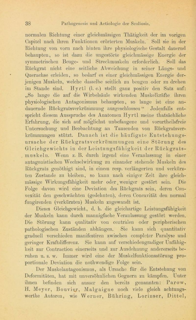 normalen Richtung einer gleichmässigen Thätigkeit der im vorigen Capitel nach ihren Funktionen erörterten Muskeln. Soll sie in der Richtung von vorn nach hinten ihre physiologische Gestalt dauernd behaupten, so ist dazu die ungestörte gleiclnnässige Energie der symmetrischen Beuge- und Streckmuskeln erforderlich. Soll das Rückgrat nicht eine seitliche Abweichung in seiner Längs- und Querachse erleiden, so bedarf es einer gleichmässigen Energie der- jenigen Muskeln, welche dasselbe seitlich zu beugen oder zu drehen im Stande sind. Hyrtl (1. c.) stellt ganz positiv den Satz auf: „So lange die auf die Wirbelsäule wirkenden Muskelkräfte ihren physiologischen Antagonismus behaupten, so lange ist eine an- dauernde Rückgrats Verkrümmung ausgeschlossen “ Jedenfalls ent- spricht diesem Ausspruche des Anatomen Hyrtl meine thatsächliche Erfahrung, die sich auf möglichst unbefangene und vorurtheilsfreie Untersuchung und Beobachtung an Tausenden von Rückgratsver- krümmungen stützt. Danach ist die häufigste Entstehungs- ursache der Rückgratsverkrümmungen eine Störung des Gleichgewichts in der Leistungsfähigkeit der Rückgrats- muskeln. Wenn z. B. durch irgend eine Veranlassung in einer antagonistischen Wechselwirkung zu einander stehende Muskeln des Rückgrats genöthigt sind, in einem resp. verlängerten und verkürz- ten Zustande zu bleiben, so kann nach einiger Zeit ihre gleich- massige Wirkungsfähigkeit mehr oder,weniger gestört sein. Die Folge davon wird eine Deviation des Rückgrats sein, deren Con- vexität den geschwächten (gedehnten), deren Concavität den normal fungirenden (verkürzten) Muskeln zugewandt ist. Dieses Gleichgewicht, d. h. die gleichartige Leistungsfähigkeit der Muskeln kann durch mannigfache Veranlassung gestört werden. Die Störung kann qualitativ von centralen oder peripherischen pathologischen Zuständen abhängen. Sie kann sich quantitativ graduell verschieden manifestiren zwischen completer Paralyse und geringer Kraftdifferenz. Sie kann auf verschiedengradiger Unfähig- keit zur Contraction einerseits und zur Ausdehnung andererseits be- ruhen u. s. w. Immer wird eine der Muskelfunktionsstörung pro- portionale Deviation die nothwendige Folge sein. Der Muskelantagonismus, als Ursache für die Entstehung von Deformitäten, hat mit unversöhnlichen Gegnern zu kämpfen. Unter ihnen befinden sich ausser den bereits genannten: Parow, H. Meyer, Bouviqjr, Malgaigne noch viele gleich achtungs- werthe Autoren, wie Werner, Bühring, Lorinser, Dittel,
