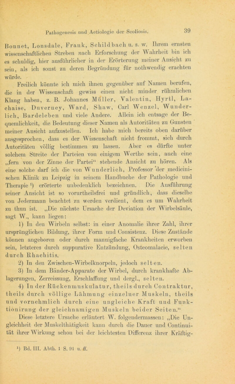 Bonnet, Lonsdale, Frank, Schildbach n. s. w. Ihrem ernsten wissenschaftlichen Streben nach Erforschung der Wahrheit bin ich es schuldig, hier ausführlicher in der Erörterung meiner Ansicht zu sein, als ich sonst zu deren Begründung für nothwendig erachten würde. Freilich könnte ich mich ihnen gegenüber auf Namen berufen, die in der Wissenschaft gewiss einen nicht minder rühmlichen Klang haben, z. B. Johannes Müller, Valentin, Hyrtl, La- chaise, Duveruey, Ward, Shaw, Carl Wenzel, Wunder- lich, Bardeleben und viele Andere. Allein ich entsage der Be- quemlichkeit, die Bedeutung dieser Namen als Autoritäten zu Gunsten meiner Ansicht aufzustellen. Ich habe mich bereits oben darüber ausgesprochen, dass es der Wissenschaft nicht frommt, sich durch Autoritäten völlig bestimmen zu lassen. Aber es dürfte unter solchem Streite der Parteien von einigem Werthe sein, auch eine ,,fern von der Zinne der Partei11 stehende Ansicht zu hören. Als eiue solche darf ich die von AVunderlich, Professor der medicini- scheu Klinik zu Leipzig in seinem Handbuche der Pathologie und Therapie *) erörterte unbedenklich bezeichnen. Die Ausführung seiner Ansicht ist so vorurtheilsfrei und gründlich, dass dieselbe von Jedermann beachtet zu werden verdient, dem es um Wahrheit zu thun ist. „Die nächste Ursache der Deviation der Wirbelsäule, sagt AV., kann liegen: 1) In den Wirbeln selbst: in einer Anomalie ihrer Zahl, ihrer ursprünglichen Bildung, ihrer Form und Consistenz. Diese Zustände köunen angeboren oder durch mannigfache Krankheiten erworben sein, letzteres durch suppurative Entzündung, Osteomalacie, selten durch Rhachitis. 2) In den Zwischeu-Wirbelknorpeln, jedoch selten. 3) In dem Bänder-Apparate der Wirbel, durch krankhafte Ab- lagerungen, Zerreissung, Erschlaffung und dergl., selten. 4) In der Rückenmuskulatur, theils durch Contraktur, theils durch völlige Lähmung einzelner Muskeln, theils und vornehmlich durch eine ungleiche Kraft und Funk- tionirung der gleichnamigen Muskeln beider Seiten.“ Diese letztere Ursache erläutert W. folgendermassen: „Die Un- gleichheit der Muskelthätigkeit kann durch die Dauer und Continui- tät ihrer Wirkung schon bei der leichtesten Differenz ihrer Kräftig- B Bd. III. Abtk. 1 S. 91 u. ff.