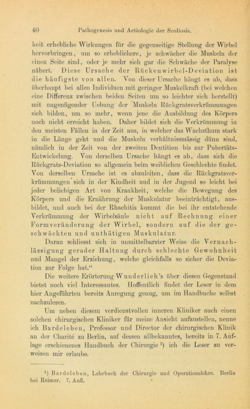 keit erhebliche Wirkungen für die gegenseitige Stellung der Wirbel hervorbringen, um so erheblichere, je schwächer die Muskeln der einen Seite sind, oder je mehr sich gar die Schwäche der Paralyse nähert. Diese Ursache der Rückenwirbel-Deviation ist die häufigste von allen. Von dieser Ursache hängt es ab, dass überhaupt bei allen Individuen mit geringer Muskelkraft (bei welchen eine Differenz zwischen beiden Seiten um so leichter sich herstellt) mit ungenügender Uebung' der Muskeln Rückgratsverkrümmungen sich bilden, um so mehr, weun jene die Ausbildung des Körpers noch nicht erreicht haben. Daher bildet sich die Verkrümmung in den meisten Fällen in der Zeit aus, in welcher das Wachsthum stark in die Länge geht und die Muskeln verhältnissmässig dünn sind, nämlich in der Zeit von der zweiten Dentition bis zur Pubertäts- Entwickelung. Von derselben Ursache hängt es ab, dass sich die Rückgrats-Deviation so allgemein beim weiblichen Geschlechte findet. Von derselben Ursache ist es abzuleiten, dass die Rückgratsver- krümmungen sich in der Kindheit und in der Jugend so leicht bei jeder beliebigen Art von Krankheit, welche die Bewegung des Körpers und die Ernährung der Muskulatur beeinträchtigt, aus- bildet, und auch bei der Rhachitis kommt die bei ihr entstehende Verkrümmung der Wirbelsäule nicht auf Rechnung einer Form Veränderung der Wirbel, sondern auf die der ge- schwächten und unthätigen Muskulatur. Daran schliesst sich in unmittelbarster Weise die Vernach- lässigung gerader Haltung durch schlechte Gewohnheit und Mangel der Erziehung, welche gleichfalls so sicher die Devia- tion zur Folge hat.“ Die weitere Erörterung Wunderlich’s über diesen Gegenstand bietet noch viel Interessantes. Hoffentlich findet der Leser iu dem hier Angeführten bereits Anregung genug, um im Handbuche selbst nachzulesen. Um neben diesem verdienstvollen inneren Kliniker auch einen solchen chirurgischen Kliniker für meine Ansicht aufzustellen, nenne ich Bardel eben, Professor und Direetor der chirurgischen Klinik an der Charite zu Berlin, auf dessen allbekanntes, bereits in 7. Auf- lage erschienenes Handbuch der Chirurgie *) ich die Leser zu ver- weisen mir erlaube. 0 Bardoleben, Lehrbuch der Chirurgie und Operationslehre. Berlin bei Reimer. 7. Aufl.