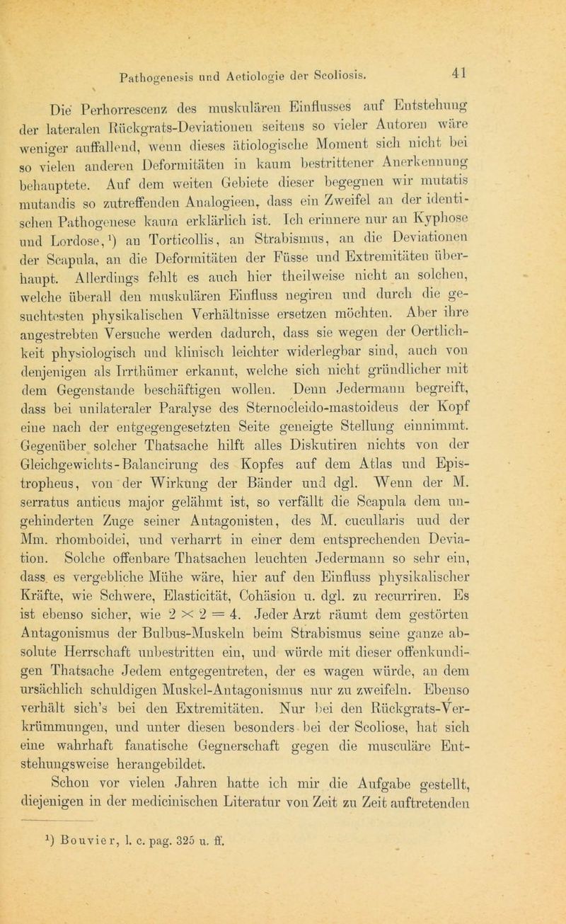 \ Die Perhorrescenz des muskulären Einflusses auf Entstehung der lateralen Rückgrats-Deviationen seitens so vieler Autoren wäre weniger auffallend, wenn dieses ätiologische Moment sich nicht hei so vielen anderen Deformitäten in kaum bestrittener Anerkennung behauptete. Auf dem weiten Gebiete dieser begegnen wir mutatis mutandis so zutreffenden Analogieen, dass ein Zweifel an der identi- schen Pathogenese kaum erklärlich ist. Ich erinnere nur au Kyphose und Lordose,1) an Torticollis, an Strabismus, an die Deviationen der Scapula, an die Deformitäten der Fiisse und Extremitäten über- haupt. Allerdings fehlt es auch hier theilweise nicht an solchen, welche überall den muskulären Einfluss negiren und durch die ge- suchtesten physikalischen Verhältnisse ersetzen möchten. Aber ihre angestrebten Versuche werden dadurch, dass sie wegen der Oertlich- keit physiologisch und klinisch leichter widerlegbar sind, auch von denjenigen als Irrthümer erkannt, welche sich nicht gründlicher mit dem Gegenstände beschäftigen wollen. Denn Jedermann begreift, dass bei unilateraler Paralyse des Sternocleido-mastoideus der Kopf eine nach der entgegengesetzten Seite geneigte Stellung einnimmt. Gegenüber solcher Thatsache hilft alles Diskutiren nichts von der Gleichgewichts-Balaneirung des Kopfes auf dem Atlas und Epis- tropheus, von der Wirkung der Bänder und dgl. Wenn der M. serratus anticus major gelähmt ist, so verfällt die Scapula dem un- gehinderten Zuge seiner Antagonisten, des M. cucullaris und der Mm. rhomboidei, und verharrt in einer dem entsprechenden Devia- tion. Solche offenbare Thatsaclien leuchten Jedermann so sehr ein, dass, es vergebliche Mühe wäre, hier auf den Einfluss physikalischer Kräfte, wie Schwere, Elasticität, Cohäsion u. dgl. zu recurriren. Es ist ebenso sicher, wie 2x2 = 4. Jeder Arzt räumt dem gestörten Antagonismus der Bulbus-Muskeln beim Strabismus seine ganze ab- solute Herrschaft unbestritten ein, und würde mit dieser offenkundi- gen Thatsache Jedem entgegentreten, der es wagen würde, an dem ursächlich schuldigen Muskel-Antagonismus nur zu zweifeln. Ebenso verhält sich’s bei den Extremitäten. Nur bei den Rückgrats-Ver- krümmungen, und unter diesen besonders bei der Scoliose, hat sich eine wahrhaft fanatische Gegnerschaft gegen die nmsculäre Ent- stehungsweise herangebildet. Schon vor vielen Jahren hatte ich mir die Aufgabe gestellt, diejenigen in der medicinischen Literatur von Zeit zu Zeit auftretenden x) Bouvier, 1. c. pag. 325 u. ff.