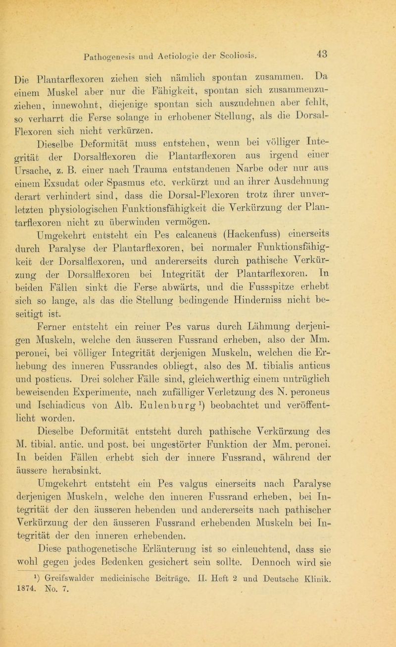Die Plantarflexoren ziehen sich nämlich spontan zusammen. Da einem Muskel aber nur die Fähigkeit, spontan sich zusammenzu- ziehen, innewohnt, diejenige spontan sich auszudehnen aber fehlt, so verharrt die Ferse solange iu erhobener Stellung, als die Dorsal- Flexoren sich nicht verkürzen. Dieselbe Deformität muss entstehen, wenn bei völliger Inte- grität der Dorsalflexoren die Plantarflexoren aus irgend einer Ursache, z. B. einer nach Trauma entstandenen Narbe oder nur aus einem Exsudat oder Spasmus etc. verkürzt und an ihrer Ausdehnung derart verhindert sind, dass die Dorsal-Flexoren trotz ihrer unver- letzten physiologischen Funktionsfähigkeit die Verkürzung der Plan- tarflexoren nicht zu überwinden vermögen. Umgekehrt entsteht ein Pes calcaneus (Hackenfuss) einerseits durch Paralyse der Plantarflexoren, bei normaler Funktionsfähig- keit der Dorsalflexoren, und andererseits durch pathische Verkür- zung der Dorsalflexoren bei Integrität der Plantarflexoren. In beiden Fällen sinkt die Ferse abwärts, und die Fussspitze erhebt sich so lange, als das die Stellung bedingende Hinderniss nicht be- seitigt ist. Ferner entsteht ein reiner Pes varus durch Lähmung derjeni- gen Muskeln, welche den äusseren Fussrand erheben, also der Mm. perouei, bei völliger Integrität derjenigen Muskeln, welchen die Er- hebung des inneren Fussrandes obliegt, also des M. tibialis anticus und posticus. Drei solcher Fälle sind, gleichwerthig einem untrüglich beweisenden Experimente, nach zufälliger Verletzung des N. peroneus und Ischiadicus von Alb. Eulen bürg1) beobachtet und veröffent- licht worden. Dieselbe Deformität entsteht durch pathische Verkürzung des M. tibial. antic. und post, bei ungestörter Funktion der Mm. perouei. In beiden Fällen erhebt sich der innere Fussrand, während der äussere herabsinkt. Umgekehrt entsteht ein Pes valgus einerseits nach Paralyse derjenigen Muskeln, welche den inneren Fussrand erheben, bei In- tegrität der den äusseren hebenden und andererseits nach pathischer Verkürzung der den äusseren Fussrand erhebenden Muskeln bei In- tegrität der den inneren erhebenden. Diese pathogenetische Erläuterung ist so einleuchtend, dass sie wohl gegen jedes Bedenken gesichert sein sollte. Dennoch wird sie l) Greifswuldev medicinisckc Beiträge. II. Heft 2 und Deutsche Klinik. 1874. No. 7.