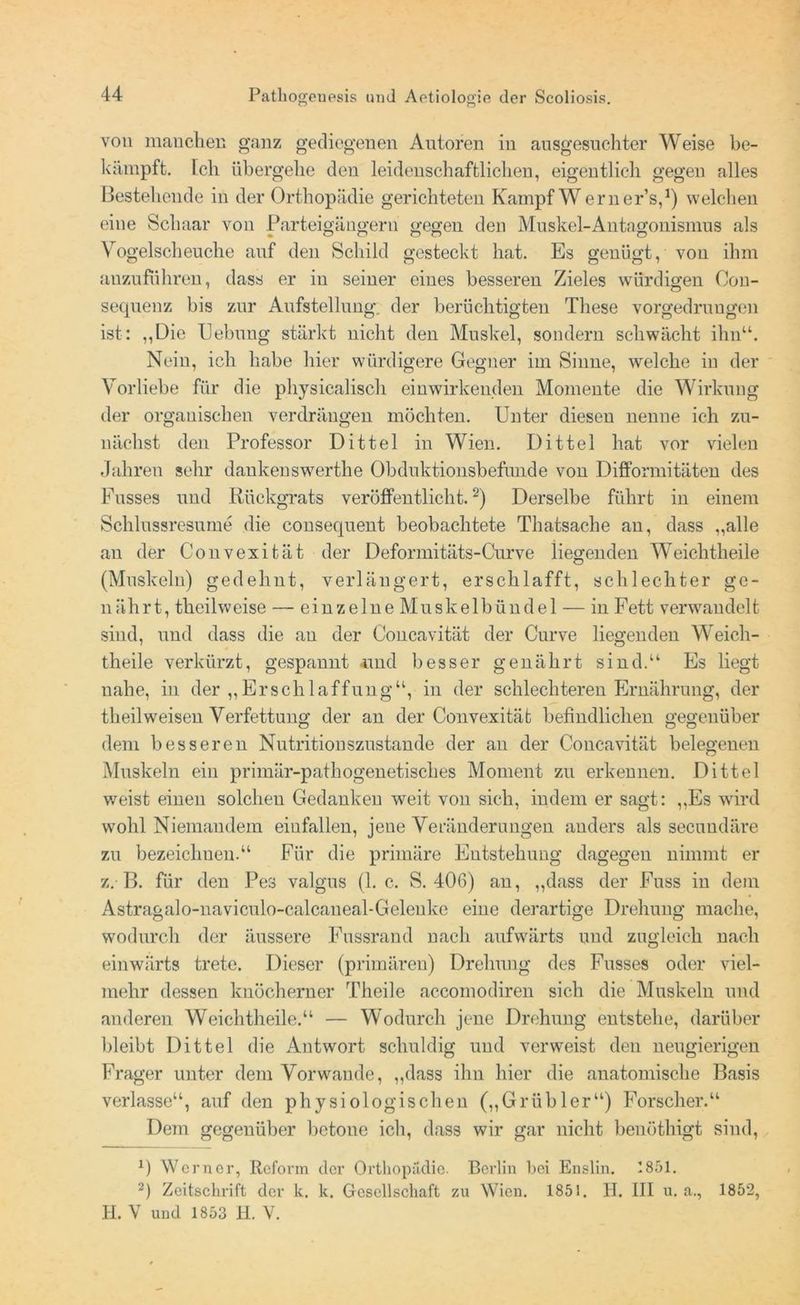 von manchen ganz gediegenen Antoren in ausgesuchter Weise be- kämpft. Feh übergehe den leidenschaftliclien, eigentlich gegen alles Bestehende in der Orthopädie gerichteten Kampf W erner’s,1) welchen eine Schaar von Parteigängern gegen den Muskel-Antagonismus als Vogelscheuche auf den Schild gesteckt hat. Es genügt, von ihm auzuführen, dass er in seiner eines besseren Zieles würdigen Cou- sequenz bis zur Aufstellung, der berüchtigten These vorgedrungen ist: ,,L)ie Hebung stärkt nicht den Muskel, sondern schwächt ihn“. Nein, ich habe hier würdigere Gegner im Sinne, welche in der Vorliebe für die physicalisch einwirkenden Momente die Wirkung der organischen verdrängen möchten. Unter diesen nenne ich zu- nächst den Professor Dittel in Wien. Dittel hat vor vielen Jahren sehr daukenswerthe Obduktionsbefunde von Difformitäten des Fusses und Rückgrats veröffentlicht.2) Derselbe führt in einem Schlussresume die consequent beobachtete Thatsache an, dass „alle an der Convexität der Deformitäts-Curve liegenden Weichtheile (Muskeln) gedehnt, verlängert, erschlafft, schlechter ge- nährt, theilweise — einzelne Muskelbündel — in Fett verwandelt sind, und dass die an der Concavität der Curve liegenden Weich- theile verkürzt, gespannt -und besser genährt sind.“ Es liegt nahe, in der „Erschlaffung“, in der schlechteren Ernährung, der theilweisen Verfettung der an der Convexität befindlichen gegenüber dem besseren Nutritionszustande der an der Concavität belegenen Muskeln ein primär-pathogenetisches Moment zu erkennen. Dittel weist einen solchen Gedanken weit von sich, indem er sagt: „Es wird wohl Niemandem einfallen, jene Veränderungen anders als seeuudäre zu bezeichnen.“ Für die primäre Entstehung dagegen nimmt er z. B. für den Pes valgus (1. c. S. 406) an, „dass der Fuss in dem Astragalo-naviculo-calcaueal-Geleuke eine derartige Drehung mache, wodurch der äussere Fussrand nach aufwärts und zugleich nach einwärts trete. Dieser (primären) Drehung des Fusses oder viel- mehr dessen knöcherner Theile accomodiren sich die Muskeln und anderen Weichtheile.“ — Wodurch jene Drehung entstehe, darüber bleibt Dittel die Antwort schuldig und verweist den neugierigen Frager unter dem Vorwände, „dass ihn hier die anatomische Basis verlasse“, auf den physiologischen („Grübler“) Forscher.“ Dem gegenüber betone ich, dass wir gar nicht benöthigt sind, 0 Werner, Reform der Orthopädie. Bci’lin bei Enslin. 1851. 2) Zeitschrift der k. k. Gesellschaft zu Wien. 1851. H. III u. a., 1852, H. V und 1853 H. V.