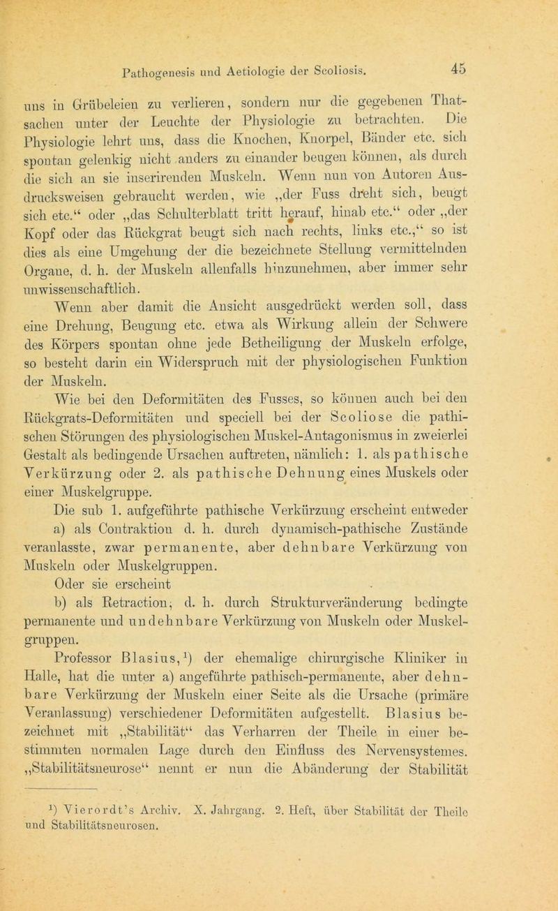uns in Grübeleien zu verlieren, sondern nur die gegebenen That- saclien unter der Leuchte der Physiologie zu betrachten. Die Physiologie lehrt uns, dass die Knochen, Knorpel, Bänder etc. sich spontan gelenkig nicht anders zu einander beugen können, als durch die sich an sie inserirenden Muskeln. Wenn nun von Autoren Aus- drucksweisen gebraucht werden, wie „der l'uss dreht sich, beugt sich etc.“ oder „das Schulterblatt tritt herauf, hinab etc.“ oder „der Kopf oder das Rückgrat beugt sich nach rechts, links etc.,k‘ so ist dies als eine Umgehung der die bezeichnete Stellung vermittelnden Organe, d. h. der Muskeln allenfalls hmzunehmen, aber immer sehr unwissenschaftlich. Wenn aber damit die Ansicht ausgedrückt werden soll, dass eine Drehung, Beugung etc. etwa als Wirkung allein der Schwere des Körpers spontan ohne jede Betheiligung der Muskelu erfolge, so besteht darin ein Widerspruch mit der physiologischen Funktion der Muskeln. Wie bei den Deformitäten des Fusses, so könuen auch bei den Rückgrats-Deformitäten und speciell bei der Scoliose die patlii- schen Störungen des physiologischen Muskel-Antagonismus in zweierlei Gestalt als bedingende Ursachen auftreten, nämlich: 1. als pathische Verkürzung oder 2. als pathische Dehnung eines Muskels oder einer Muskelgruppe. Die sub 1. aufgeführte pathische Verkürzung erscheint entweder a) als Contraktiou d. h. durch dyiiamisch-pathische Zustände veraulasste, zwar permanente, aber dehnbare Verkürzung von Muskeln oder Muskelgruppen. Oder sie erscheint b) als Retraction, d. h. durch Strukturveränderung bedingte permanente und undehnbare Verkürzung von Muskeln oder Muskel- gruppen. Professor Blasius,1) der ehemalige chirurgische Kliniker in Halle, hat die unter a) angeführte pathisch-permanente, aber dehn- bare Verkürzung der Muskeln einer Seite als die Ursache (primäre Veranlassung) verschiedener Deformitäten aufgestellt. Blasius be- zeichnet mit „Stabilität“ das Verharren der Theile in einer be- stimmten normalen Lage durch den Einfluss des Nervensystemes. „Stabilitätsneurose“ nennt er nun die Abänderung der Stabilität J) Vierordt.’s Archiv. X. Jahrgang. 2. Heft, über Stabilität der Theile und Stabilitätsneurosen.